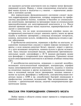 лее высокого усечения конечности или на стороне менее функцио-
нирующей культи. Наряду с этими изменениями отмечается атро-
фия мышц культи и надплечья и у многих — ограничение движе-
ний в плечевом суставе.
   Для нормализации функционального состояния следует вклю-
чать корригирующие упражнения, которые направлены на профи-
лактику расстройств осанки, плавание в бассейне со специальны-
ми лопаточками, тренировки на тренажерах также со специальными
приспособлениями для ампутированной конечности и т.д. После
занятий проводят массаж мышц надплечья, паравертебральных об-
ластей и конечностей.
   Отмечено, что по мере возникновения атрофии мышц ам-
путированной конечности следует заменить протез, иначе во время
ходьбы и особенно тренировок у инвалида возникают потертости,
намины, воспаление культи, лимфангиты, фурункулы ягодиц и дру-
гие заболевания.
   У футболистов-ампутантов, играющих в футбол на костылях, от
сдавления подмышечных сосудов и нервов нередко возникают не-
вриты; а если инвалид-ампутант бегает, прыгает, играет в протезе,
то у него возникают потертости, намины культи и другие осложне-
ния. Здесь показан холодовый массаж, применение противовоспа-
лительных мазей, электрофорез с 20 % водным раствором мумие
или фонофорез с гепариновой (или хирудоидом, Германия) мазью
культи ампутированной конечности и активная лечебная гимнастика
(ЛГ).
   У волейболистов-ампутантов, играющих в сидячий волейбол,
возникают плечелопаточный периартрит, контрактуры, атрофия
мышц ампутированной конечности, простатит, ссадины и намины
на ягодичных мышцах и другие осложнения. Специальная гимнас-
тика и холодовый массаж после тренировки, мазевые повязки с
мумие на культю, фонофорез с мобилатом, электростимуляция яго-
дичных мышц с АТФ и пр. способствуют быстрой ликвидации и
профилактике указанных осложнений. При возникновении про-
статитов — урологический массаж, сидячие гипертермические аро-
матические ванны.



МАССАЖ ПРИ ПОВРЕЖДЕНИЯХ СПИННОГО МОЗГА

  Любая травма в области спины может привести к повреждению
спинного мозга.

                                                              451
 