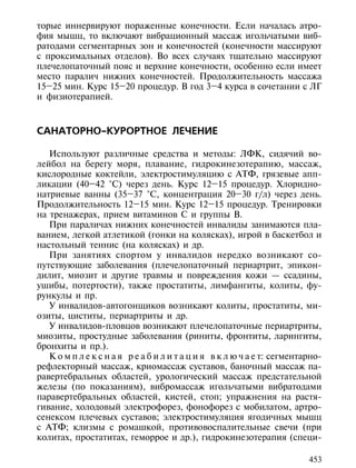 торые иннервируют пораженные конечности. Если началась атро-
фия мышц, то включают вибрационный массаж игольчатыми виб-
ратодами сегментарных зон и конечностей (конечности массируют
с проксимальных отделов). Во всех случаях тщательно массируют
плечелопаточный пояс и верхние конечности, особенно если имеет
место паралич нижних конечностей. Продолжительность массажа
15–25 мин. Курс 15–20 процедур. В год 3–4 курса в сочетании с ЛГ
и физиотерапией.



САНАТОРНО-КУРОРТНОЕ ЛЕЧЕНИЕ

   Используют различные средства и методы: ЛФК, сидячий во-
лейбол на берегу моря, плавание, гидрокинезотерапию, массаж,
кислородные коктейли, электростимуляцию с АТФ, грязевые апп-
ликации (40–42 °С) через день. Курс 12–15 процедур. Хлоридно-
натриевые ванны (35–37 °С, концентрация 20–30 г/л) через день.
Продолжительность 12–15 мин. Курс 12–15 процедур. Тренировки
на тренажерах, прием витаминов С и группы В.
   При параличах нижних конечностей инвалиды занимаются пла-
ванием, легкой атлетикой (гонки на колясках), игрой в баскетбол и
настольный теннис (на колясках) и др.
   При занятиях спортом у инвалидов нередко возникают со-
путствующие заболевания (плечелопаточный периартрит, эпикон-
дилит, миозит и другие травмы и повреждения кожи — ссадины,
ушибы, потертости), также простатиты, лимфангиты, колиты, фу-
рункулы и пр.
   У инвалидов-автогонщиков возникают колиты, простатиты, ми-
озиты, циститы, периартриты и др.
   У инвалидов-пловцов возникают плечелопаточные периартриты,
миозиты, простудные заболевания (риниты, фронтиты, ларингиты,
бронхиты и пр.).
   К о м п л е к с н а я р е а б и л и т а ц и я в к л ю ч а е т: сегментарно-
рефлекторный массаж, криомассаж суставов, баночный массаж па-
равертебральных областей, урологический массаж предстательной
железы (по показаниям), вибромассаж игольчатыми вибратодами
паравертебральных областей, кистей, стоп; упражнения на растя-
гивание, холодовый электрофорез, фонофорез с мобилатом, артро-
сенексом плечевых суставов; электростимуляция ягодичных мышц
с АТФ; клизмы с ромашкой, противовоспалительные свечи (при
колитах, простатитах, геморрое и др.), гидрокинезотерапия (специ-

                                                                          453
 