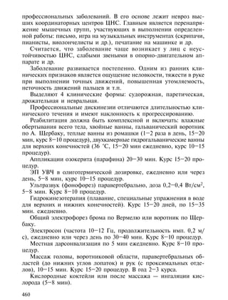 профессиональных заболеваний. В его основе лежит невроз выс-
ших координаторных центров ЦНС. Главным является перенапря-
жение мышечных групп, участвующих в выполнении определен-
ной работы: письмо, игра на музыкальных инструментах (скрипачи,
пианисты, виолончелисты и др.), печатание на машинке и др.
    Считается, что заболевание чаще возникает у лиц с неус-
тойчивостью ЦНС, слабыми звеньями в опорно-двигательном ап-
парате и др.
    Заболевание развивается постепенно. Одним из ранних кли-
нических признаков является ощущение неловкости, тяжести в руке
при выполнении точных движений, повышенная утомляемость,
неточность движений пальцев и т.п.
    Выделяют 4 клинические формы: судорожная, паретическая,
дрожательная и невральная.
    Профессиональные дискинезии отличаются длительностью кли-
нического течения и имеют наклонность к прогрессированию.
    Реабилитация должна быть комплексной и включать: влажные
обертывания всего тела, хвойные ванны, гальванический воротник
по А. Щербаку, теплые ванны из ромашки (1–2 раза в день, 15–20
мин, курс 8–10 процедур), двухкамерные гидрогальванические ванны
для верхних конечностей (36 °С, 15–20 мин ежедневно, курс 10–15
процедур).
    Аппликации озокерита (парафина) 20–30 мин. Курс 15–20 про-
цедур.
    ЭП УВЧ в олиготермической дозировке, ежедневно или через
день, 5–8 мин, курс 10–15 процедур.
    Ультразвук (фонофорез) паравертебрально, доза 0,2–0,4 Вт/см2,
5–8 мин. Курс 8–10 процедур.
    Гидрокинезотерапия (плавание, специальные упражнения в воде
для верхних и нижних конечностей). Курс 15–20 дней, по 15–35
мин. ежедневно.
    Общий электрофорез брома по Вермелю или воротник по Щер-
баку.
    Электросон (частота 10–12 Гц, продолжительность имп. 0,2 м/
с), ежедневно или через день по 30–40 мин. Курс 8–10 процедур.
    Местная дарсонвализация по 5 мин ежедневно. Курс 8–10 про-
цедур.
    Массаж головы, воротниковой области, паравертебральных об-
ластей (до нижних углов лопаток) и рук (с проксимальных отде-
лов), 10–15 мин. Курс 15–20 процедур. В год 2–3 курса.
    Кислородные коктейли или после массажа — ингаляции кис-
лорода (5–8 мин).

460
 