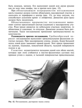 быть нежным, мягким. Его выполняют одной или двумя руками
как по ходу тока лимфы, так и против него (рис. 12).
    При о б х в а т ы в а ю щ е м н е п р е р ы в и с т о м п о г л а ж и в а н и и
кисть (ладонь) должна плотно обхватывать массируемый участок и
скользить от периферии к центру (рис. 13), по ходу сосудов, что
способствует усилению крово- и лимфотока. Движение руки (рук)
должно быть медленным.
    О б х в а т ы в а ю щ е е п р е р ы в и с т о е п о г л а ж и в а н и е выпол-
няют плотно прилегающей кистью (ладонью) к массируемому уча-
стку. Руки (рука) движутся по небольшим участкам энергично, то
обхватывая и сдавливая, то отпуская. Движения должны быть рит-
мичными. Такое поглаживание применяют преимущественно на
конечностях.
    Разновидности приемов поглаживания. Г р е б н е о б р а з н ы й в а -
р и а н т поглаживания выполняют проксимальными фалангами со-
гнутых пальцев. При массировании спины, ягодиц, бедер большой
палец левой руки зажимают правой рукой. Этот прием применяют
на ладонях, подошвах, поясничной области, тыльной поверхности
голени и др.
    Г л а ж е н и е осуществляется пальцами одной или обеих кистей,
которые при этом сгибаются в пястно-фаланговых суставах под
прямым углом к ладони, и тыльной поверхностью проксимальных




Рис. 12. Поглаживание, растирание мышц спины

                                                                                51
 