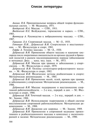 Список литературы




   Анохин П.К. Принципиальные вопросы общей теории функцио-
нальных систем. — М: Медицина, 1971.
   Бендерский И.А. Массаж. — СПб., 1911.
   Введенский Н.Е. Возбуждение, торможение и наркоз. — СПб.,
1901.
   Виттауэр А. Руководство к вибрационному массажу. — СПб.,
1907.
   Горяинов Л.А. Спортивный массаж. — М.–Л., 1935.
   Готовцев П.И., Дубровский В.И. Спортсменам о восстановле-
нии. — М.: Физкультура и спорт, 1981.
   Гоффа А. Техника массажа. — М.–Л., 1930.
   Дубровский В.И. Применение общего массажа и вдыхание кис-
лорода после оперативных вмешательств на органах грудной и брюш-
ной полостей в раннем послеоперационном периоде (обоснование
и методика): Дисс. ... канд. мед. наук. — М., 1973.
   Дубровский В.И. Массаж при травмах и заболеваниях у спорт-
сменов. — М.: Физкультура и спорт, 1979.
   Дубровский В.И. Основы сегментарно-рефлекторного масса-
жа. — М.: Физкультура и спорт, 1982.
   Дубровский В.И. Физические методы реабилитации в спорте:
Методические рекомендации. — М., 1985.
   Дубровский В.И. Применение мазей, гелей, кремов при травмах
и заболеваниях у спортсменов: Методические рекомендации. — М.,
1986.
   Дубровский В.И. Массаж: поддержание и восстановление спор-
тивной работоспособности. — 2-е изд., перераб. и доп. — М.: Физ-
культура и спорт, 1988.
   Дубровский В.И. Точечный массаж. — 2-е изд., перераб. и доп. —
М.: Знание, 1988.
   Дубровский В.И. Использование гидротерапии в общей системе
восстановления спортивной работоспособности: Методические ре-
комендации. — М., 1988.
   Дубровский В.И. Движения для здоровья. — М.: Знание, 1989.
   Дубровский В.И. Применение в спортивной медицине превен-
тивного и реабилитационного массажа в комплексе с оксигеноте-
рапией и мазями: Методические рекомендации. — М., 1990.

500
 