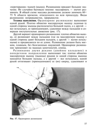 «перетирании» тканей (мышц). Разминанию придают большое зна-
чение. Не случайно бытовало мнение: массировать — значит раз-
минать. В общей схеме массажа разминание должно занимать 60–
75 % общего времени, отведенного на всю процедуру. Виды
разминания: непрерывистое, прерывистое.
    Техника выполнения. О р д и н а р н о е р а з м и н а н и е выполняют
одной рукой. Плотно обхватив массируемую мышцу ладонью (с
одной стороны мышцы располагается большой палец, а с другой —
все остальные), ее приподнимают, сдавливая между пальцами и со-
вершая поступательные движения (рис. 17).
    Другой вариант ординарного разминания: плотно обхватив мыш-
цу, ее разминают между пальцами (где на массируемую мышцу с
одной стороны давят большим пальцем, с другой — всеми осталь-
ными) и продвигаются по ее длине. Разминание должно быть мяг-
ким, плавным, без болезненных ощущений. Ординарное размина-
ние применяют на мышцах конечностей, спины.
    Разминание двумя руками (двойное кольцевое) в
п о п е р е ч н о м н а п р а в л е н и и выполняют так: плотно обхватив
массируемую мышцу (мышцы) руками (с одной стороны мышцы
находятся большие пальцы, а с другой — все остальные), одной
рукой оттягивают (приподнимают) ее (их) кверху, сдавливают и




Рис. 17. Ординарное разминание

                                                                      57
 