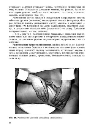 отжимают, а другой отжимают книзу, постепенно продвигаясь по
ходу мышцы. Массажные движения мягкие, без рывков. Размина-
ние двумя руками наиболее часто проводят на спине, ягодицах,
животе, конечностях (рис. 18).
    Разминание двумя руками в продольном направлении: плотно
обхватив руками (ладонями) массируемые мышцы (например, бед-
ра), большие пальцы располагают сверху мышцы, а остальные —
снизу (рис. 19). Большими пальцами надавливают, отжимают мыш-
цу, а остальными подталкивают (сдавливают) ее снизу. Движения
поступательные, мягкие, плавные.
    П р е р ы в и с т о е р а з м и н а н и е: массажные движения выпол-
няют одной или двумя руками в поперечном и продольном направ-
лениях, но движения руками неравномерны, прерывисты, скачко-
образны.
    Разновидности приемов разминания. Щ и п ц е о б р а з н о е р а з м и -
н а н и е выполняют большим и остальными пальцами (они прини-
мают форму щипцов); мышцу захватывают, оттягивают кверху, а
затем разминают между пальцами. Этот прием применяют на длин-
нейших мышцах спины, предплечье, большеберцовых мышцах го-
лени и др.




Рис. 18. Разминание (двойное кольцевое) мышц спины

58
 