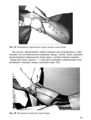 Рис. 19. Разминание (продольное) двумя руками мышц бедра

   В а л я н и е представляет собой нежный вид разминания и при-
меняют его на конечностях (мышцах бедра, плеча). Руки (ладони)
располагаются параллельно (одна рука с одной стороны мышцы —
 бедра или плеча, другая — с другой) и сжимают, перемещают («пе-
ретирают») мышцы между ладонями (рис. 20).




Рис. 20. Разминание (валяние) мышц бедра

                                                              59
 