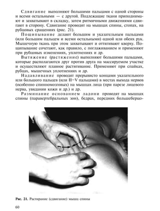 С д в и г а н и е выполняют большими пальцами с одной стороны
и всеми остальными — с другой. Подлежащие ткани приподнима-
ют и захватывают в складку, затем ритмичными движениями сдви-
гают в сторону. Сдвигание проводят на мышцах спины, стопах, на
рубцовых сращениях (рис. 21).
   П о щ и п ы в а н и е делают большим и указательным пальцами
(или большим пальцем и всеми остальными) одной или обеих рук.
Мышечную ткань при этом захватывают и оттягивают кверху. По-
щипывание сочетают, как правило, с поглаживанием и применяют
при рубцовых изменениях, уплотнениях и др.
   В ы т я ж е н и е (ра с т я ж е н и е) выполняют большими пальцами,
которые располагаются друг против друга на массируемом участке
и осуществляют плавное растягивание. Применяют при спайках,
рубцах, мышечных уплотнениях и др.
   Н а д а в л и в а н и е проводят прерывисто концами указательного
или большого пальцев (или II–V пальцами) в местах выхода нервов
(особенно спинномозговых) на мышцах лица (при парезе лицевого
нерва, увядании кожи и др.) и др.
   Р а з м и н а н и е о с н о в а н и е м л а д о н и проводят на мышцах
спины (паравертебральных зон), бедрах, передних большеберцо-




Рис. 21. Растирание (сдвигание) мышц спины

60
 