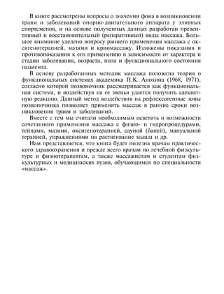 В книге рассмотрены вопросы о значении фона в возникновении
травм и заболеваний опорно-двигательного аппарата у элитных
спортсменов, и на основе полученных данных разработан превен-
тивный и восстановительный (репаративный) виды массажа. Боль-
шое внимание уделено вопросу раннего применения массажа с ок-
сигенотерапией, мазями и криомассажу. Изложены показания и
противопоказания к его применению в зависимости от характера и
стадии заболевания, возраста, пола и функционального состояния
пациента.
   В основу разработанных методик массажа положена теория о
функциональных системах академика П.К. Анохина (1968, 1971),
согласно которой позвоночник рассматривается как функциональ-
ная система, и воздействуя на ее звенья удается получить адекват-
ную реакцию. Данный метод воздействия на рефлексогенные зоны
позвоночника позволяет применять массаж в ранние сроки воз-
никновения травм и заболеваний.
   Вместе с тем мы считали необходимым осветить и возможности
сочетанного применения массажа с физио- и гидропроцедурами,
тейпами, мазями, оксигенотерапией, сауной (баней), мануальной
терапией, упражнениями на растягивание мышц и др.
   Нам представляется, что книга будет полезна врачам практичес-
кого здравоохранения и прежде всего врачам по лечебной физкуль-
туре и физиотерапевтам, а также массажистам и студентам физ-
культурных и медицинских вузов, обучающимся по специальности
«массаж».




8
 