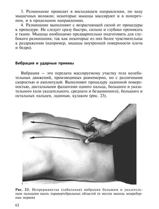 3. Разминание проводят в восходящем направлении, по ходу
мышечных волокон; некоторые мышцы массируют и в попереч-
ном, и в продольном направлениях.
   4. Разминание выполняют с возрастающей силой от процедуры
к процедуре. Не следует сразу быстро, сильно и глубоко проникать
в ткани. Мышцы необходимо предварительно подготовить для глу-
бокого разминания, так как некоторые из них более чувствительны
к раздражению (например, мышцы внутренней поверхности плеча
и бедра).



Вибрация и ударные приемы

   Вибрация — это передача массируемому участку тела колеба-
тельных движений, производимых равномерно, но с различными
скоростью и амплитудой. Выполняют процедуру ладонной поверх-
ностью, дистальными фалангами одного пальца, большого и указа-
тельного (или указательного, среднего и безымянного), большого и
остальных пальцев, ладонью, кулаком (рис. 23).




Рис. 23. Непрерывистая (лабильная) вибрация большим и указатель-
ным пальцами вдоль паравертебральных областей (в местах выхода межребер-
ных нервов)

62
 