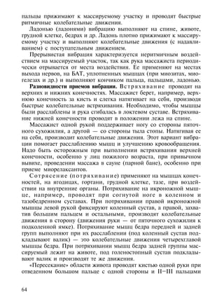 пальцы прижимают к массируемому участку и проводят быстрые
ритмичные колебательные движения.
   Ладонью (ладонями) вибрацию выполняют на спине, животе,
грудной клетке, бедрах и др. Ладонь плотно прижимают к массиру-
емому участку и выполняют колебательные движения (с надавли-
ванием) с поступательным движением.
   Прерывистая вибрация характеризуется неритмичным воздей-
ствием на массируемый участок, так как рука массажиста периоди-
чески отрывается от места воздействия. Ее применяют на местах
выхода нервов, на БАТ, уплотненных мышцах (при миозитах, мио-
гелезах и др.) и выполняют кончиком пальца, пальцами, ладонью.
   Разновидности приемов вибрации. В с т р я х и в а н и е проводят на
верхних и нижних конечностях. Массажист берет, например, верх-
нюю конечность за кисть и слегка натягивает на себя, производя
быстрые колебательные встряхивания. Необходимо, чтобы мышцы
были расслаблены и рука сгибалась в локтевом суставе. Встряхива-
ние нижней конечности проводят в положении лежа на спине.
   Массажист одной рукой поддерживает ногу со стороны пяточ-
ного сухожилия, а другой — со стороны тыла стопы. Натягивая ее
на себя, производит колебательные движения. Этот вариант вибра-
ции помогает расслаблению мышц и улучшению кровообращения.
Надо быть осторожным при выполнении встряхивания верхней
конечности, особенно у лиц пожилого возраста, при привычном
вывихе, проведении массажа в сауне (парной бане), особенно при
приеме миорелаксантов.
   С о т р я с е н и е (п о т р я х и в а н и е) применяют на мышцах конеч-
ностей, на ягодицах, гортани, грудной клетке, тазе, при воздей-
ствии на внутренние органы. Потряхивание на икроножной мыш-
це, например, проводят при согнутой ноге в коленном и
тазобедренном суставах. При потряхивании правой икроножной
мышцы левой рукой фиксируют коленный сустав, а правой, захва-
тив большим пальцем и остальными, производят колебательные
движения в сторону (движения руки — от пяточного сухожилия к
подколенной ямке). Потряхивание мышц бедра передней и задней
групп выполняют при их расслаблении (под коленный сустав под-
кладывают валик) — это колебательные движения четырехглавой
мышцы бедра. При потряхивании мышц бедра задней группы мас-
сируемый лежит на животе, под голеностопный сустав подклады-
вают валик и производят те же движения.
   «Пересекание» области живота проводят кистью одной руки при
отведенном большом пальце с одной стороны и II–III пальцами


64
 