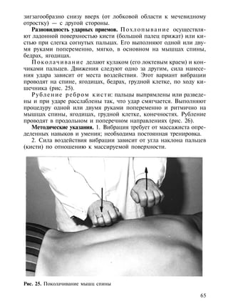 зигзагообразно снизу вверх (от лобковой области к мечевидному
отростку) — с другой стороны.
   Разновидность ударных приемов. П о х л о п ы в а н и е осуществля-
ют ладонной поверхностью кисти (большой палец прижат) или ки-
стью при слегка согнутых пальцах. Его выполняют одной или дву-
мя руками попеременно, мягко, в основном на мышцах спины,
бедрах, ягодицах.
   П о к о л а ч и в а н и е делают кулаком (его локтевым краем) и кон-
чиками пальцев. Движения следуют одно за другим, сила нанесе-
ния удара зависит от места воздействия. Этот вариант вибрации
проводят на спине, ягодицах, бедрах, грудной клетке, по ходу ки-
шечника (рис. 25).
   Р у б л е н и е р е б р о м к и с т и: пальцы выпрямлены или разведе-
ны и при ударе расслаблены так, что удар смягчается. Выполняют
процедуру одной или двумя руками попеременно и ритмично на
мышцах спины, ягодицах, грудной клетке, конечностях. Рубление
проводят в продольном и поперечном направлениях (рис. 26).
   Методические указания. 1. Вибрация требует от массажиста опре-
деленных навыков и умения; необходима постоянная тренировка.
   2. Сила воздействия вибрации зависит от угла наклона пальцев
(кисти) по отношению к массируемой поверхности.




Рис. 25. Поколачивание мышц спины

                                                                     65
 