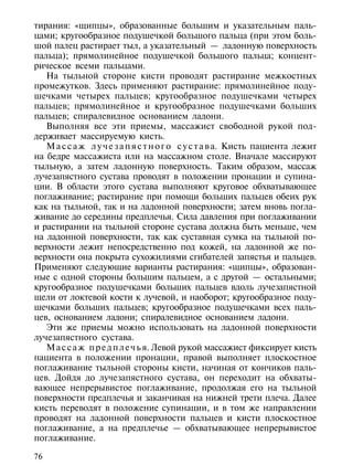 тирания: «щипцы», образованные большим и указательным паль-
цами; кругообразное подушечкой большого пальца (при этом боль-
шой палец растирает тыл, а указательный — ладонную поверхность
пальца); прямолинейное подушечкой большого пальца; концент-
рическое всеми пальцами.
   На тыльной стороне кисти проводят растирание межкостных
промежутков. Здесь применяют растирание: прямолинейное поду-
шечками четырех пальцев; кругообразное подушечками четырех
пальцев; прямолинейное и кругообразное подушечками больших
пальцев; спиралевидное основанием ладони.
   Выполняя все эти приемы, массажист свободной рукой под-
держивает массируемую кисть.
   М а с с а ж л у ч е з а п я с т н о г о с у с т а в а. Кисть пациента лежит
на бедре массажиста или на массажном столе. Вначале массируют
тыльную, а затем ладонную поверхность. Таким образом, массаж
лучезапястного сустава проводят в положении пронации и супина-
ции. В области этого сустава выполняют круговое обхватывающее
поглаживание; растирание при помощи больших пальцев обеих рук
как на тыльной, так и на ладонной поверхности; затем вновь погла-
живание до середины предплечья. Сила давления при поглаживании
и растирании на тыльной стороне сустава должна быть меньше, чем
на ладонной поверхности, так как суставная сумка на тыльной по-
верхности лежит непосредственно под кожей, на ладонной же по-
верхности она покрыта сухожилиями сгибателей запястья и пальцев.
Применяют следующие варианты растирания: «щипцы», образован-
ные с одной стороны большим пальцем, а с другой — остальными;
кругообразное подушечками больших пальцев вдоль лучезапястной
щели от локтевой кости к лучевой, и наоборот; кругообразное поду-
шечками больших пальцев; кругообразное подушечками всех паль-
цев, основанием ладони; спиралевидное основанием ладони.
   Эти же приемы можно использовать на ладонной поверхности
лучезапястного сустава.
   М а с с а ж п р е д п л е ч ь я. Левой рукой массажист фиксирует кисть
пациента в положении пронации, правой выполняет плоскостное
поглаживание тыльной стороны кисти, начиная от кончиков паль-
цев. Дойдя до лучезапястного сустава, он переходит на обхваты-
вающее непрерывистое поглаживание, продолжая его на тыльной
поверхности предплечья и заканчивая на нижней трети плеча. Далее
кисть переводят в положение супинации, и в том же направлении
проводят на ладонной поверхности пальцев и кисти плоскостное
поглаживание, а на предплечье — обхватывающее непрерывистое
поглаживание.

76
 