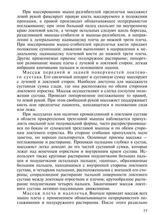 При массировании мышц-разгибателей предплечья массажист
левой рукой фиксирует правую кисть массируемого в положении
пронации, а правой производит обхватывающее непрерывистое
поглаживание; при этом большой палец скользит по внутреннему
краю локтевой кисти, а четыре остальных следуют вдоль борозды,
разделяющей мышцы-сгибатели и мышцы-разгибатели, в направ-
лении к латеральному надмыщелку плеча до нижней трети плеча.
При массировании мышц-сгибателей предплечья кисти придают
положение супинации; движения выполняют в направлении к ме-
диальному надмыщелку плечевой кости до нижней трети плеча.
Другие применяемые приемы: полукружное растирание; попереч-
ное разминание мышц плеча с лучевой и локтевой сторон; легкая
вибрация кончиками пальцев и основанием ладони.
   Массаж передней и задней поверхностей локтево-
г о с у с т а в а. Его связочный аппарат и суставную сумку массируют
с лучевой и локтевой сторон. Наиболее доступна для массажиста
суставная сумка сзади, где она расположена по обеим сторонам
локтевого отростка. Массаж осуществляют в слегка согнутом поло-
жении сустава. Проводят попеременное поглаживание то правой,
то левой рукой. При этом свободной рукой массажист поддерживает
кисть или предплечье пациента, находящегося в положении сидя
или лежа.
   При экссудатах или наличии кровоизлияний в локтевом суставе
в области прикрепления трехглавой мышцы наблюдается припух-
лость овальной или полуовальной формы, часто распространяюща-
яся по бокам от сухожилий трехглавой мышцы и по обеим сторо-
нам локтевого отростка. На стороне сгибания припухлость мало
заметна, но хорошо пальпируется. Основные приемы массажа —
поглаживание и растирание. Проникая пальцами глубоко в сустав,
массажист легко доходит до тех частей суставной сумки, которые
лежат над венечным отростком и внутренним краем сустава. Ис-
пользуют также круговые растирания подушечками больших паль-
цев и подушечками остальных пальцев; «щипцы», образованные
большим пальцем, находящимся с внутренней стороны локтевого
сустава, и четырьмя пальцами, расположенными с внешней его сто-
роны; спиралевидное растирание тыльной поверхности локтевого
сустава между локтевым отростком и плечом; кругообразное расти-
рание подушечками четырех пальцев. Заканчивают массаж локте-
вого сустава активно-пассивными движениями.
   М а с с а ж п л е ч а и н а д п л е ч ь я. Вначале проводят массаж всех
мышц плеча с применением обхватывающего непрерывистого по-
глаживания и полукружного растирания. После этого раздельно

                                                                       77
 