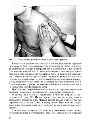 Рис. 37. Поглаживание, растирание мышц плеча двумя руками

    Вначале эти растирания сочетают с поглаживанием на передней
поверхности (для чего массажист по возможности глубже проника-
ет кончиками пальцев в направлении к акромиону) и на нижней.
Для массажа нижней части сумки плечевого сустава выпрямленная
рука пациента должна лежать ладонью вниз на надплечье массажи-
ста. Подушечками четырех пальцев последний упирается в область
головки плечевой кости, а подушечкой большого пальца проникает
в подмышечную ямку, пока не нащупает головку плечевой кости.
Затем начинают круговое растирание по бокам подмышечной ямки,
не затрагивая лимфатические узлы.
    При массаже акромиально-ключичного и грудиноключичного
суставов применяют поглаживание и штриховое растирание.
    Массаж важнейших нервных стволов верхних ко-
н е ч н о с т е й (рис. 38). Их массируют при пояснично-крестцовом
радикулите, невритах и др. Массаж делают только в тех местах, где
нервные стволы лежат близко к поверхности. При этом не следует
энергично надавливать на них, чтобы не вызвать неприятных ощу-
щений.
    Лучевой нерв доступен для массажа у локтевого сустава, между
плечевой мышцей и супинатором (рис. 39). Выполняется вибрация

80
 