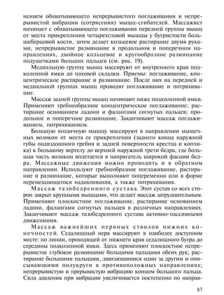 нением обхватывающего непрерывистого поглаживания и непре-
рывистой вибрации (сотрясения) мышц-сгибателей. Массажист
начинает с обхватывающего поглаживания передней группы мышц
от места прикрепления четырехглавой мышцы у бугристости боль-
шеберцовой кости, затем делает кольцевое растирание двумя рука-
ми, непрерывистое разминание в продольном и поперечном на-
правлениях, двойное кольцевое и кругообразное разминание
подушечками больших пальцев (см. рис. 19).
    Медиальную группу мышц массируют от внутреннего края под-
коленной ямки до паховой складки. Приемы: поглаживание, кон-
центрическое растирание и разминание. После них на передней и
медиальной группах мышц проводят поглаживание и потряхива-
ние.
    Массаж задней группы мышц начинают ниже подколенной ямки.
Применяют гребнеобразное концентрическое поглаживание; рас-
тирание основанием ладони и фалангами согнутых пальцев; про-
дольное и поперечное разминание. Заканчивают массаж поглажи-
ванием, потряхиванием.
    Большую ягодичную мышцу массируют в направлении мышеч-
ных волокон от места ее прикрепления (заднего конца наружной
губы подвздошного гребня и задней поверхности крестца и копчи-
ка) к большому вертелу до верхней наружной трети бедра, где боль-
шая часть волокон вплетается в напрягатель широкой фасции бед-
ра. Массажные движения можно проводить и в обратном
направлении. Используют гребнеобразное поглаживание, растира-
ние и разминание, которые выполняют попеременно или в форме
перемещающегося надавливания, а также потряхивания.
    М а с с а ж т а з о б е д р е н н о г о с у с т а в а. Этот сустав со всех сто-
рон закрыт крупными мышцами, что делает массаж затруднительным.
Применяют плоскостное поглаживание, растирание основанием
ладони, фалангами согнутых пальцев в различных направлениях.
Заканчивают массаж тазобедренного сустава активно-пассивными
движениями.
    Массаж важнейших нервных стволов нижних ко-
н е ч н о с т е й. Седалищный нерв массируют в наиболее доступном
месте: по линии, проходящей от нижнего края седалищного бугра до
середины подколенной ямки. Здесь применяют плоскостное непре-
рывистое глубокое разминание большими пальцами обеих рук; рас-
тирание большими пальцами, двигающимися один за другим и опи-
сывающими полукруги в противоположных направлениях;
непрерывистую и прерывистую вибрацию концом большого пальца.
Сила давления при вибрации увеличивается постепенно по направ-

                                                                                87
 