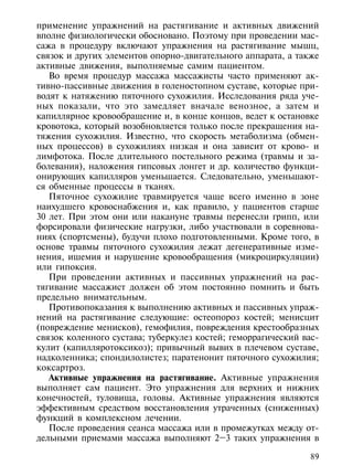 применение упражнений на растягивание и активных движений
вполне физиологически обосновано. Поэтому при проведении мас-
сажа в процедуру включают упражнения на растягивание мышц,
связок и других элементов опорно-двигательного аппарата, а также
активные движения, выполняемые самим пациентом.
   Во время процедур массажа массажисты часто применяют ак-
тивно-пассивные движения в голеностопном суставе, которые при-
водят к натяжению пяточного сухожилия. Исследования ряда уче-
ных показали, что это замедляет вначале венозное, а затем и
капиллярное кровообращение и, в конце концов, ведет к остановке
кровотока, который возобновляется только после прекращения на-
тяжения сухожилия. Известно, что скорость метаболизма (обмен-
ных процессов) в сухожилиях низкая и она зависит от крово- и
лимфотока. После длительного постельного режима (травмы и за-
болевания), наложения гипсовых лонгет и др. количество функци-
онирующих капилляров уменьшается. Следовательно, уменьшают-
ся обменные процессы в тканях.
   Пяточное сухожилие травмируется чаще всего именно в зоне
наихудшего кровоснабжения и, как правило, у пациентов старше
30 лет. При этом они или накануне травмы перенесли грипп, или
форсировали физические нагрузки, либо участвовали в соревнова-
ниях (спортсмены), будучи плохо подготовленными. Кроме того, в
основе травмы пяточного сухожилия лежат дегенеративные изме-
нения, ишемия и нарушение кровообращения (микроциркуляции)
или гипоксия.
   При проведении активных и пассивных упражнений на рас-
тягивание массажист должен об этом постоянно помнить и быть
предельно внимательным.
   Противопоказания к выполнению активных и пассивных упраж-
нений на растягивание следующие: остеопороз костей; менисцит
(повреждение менисков), гемофилия, повреждения крестообразных
связок коленного сустава; туберкулез костей; геморрагический вас-
кулит (капилляротоксикоз); привычный вывих в плечевом суставе,
надколенника; спондилолистез; паратенонит пяточного сухожилия;
коксартроз.
   Активные упражнения на растягивание. Активные упражнения
выполняет сам пациент. Это упражнения для верхних и нижних
конечностей, туловища, головы. Активные упражнения являются
эффективным средством восстановления утраченных (сниженных)
функций в комплексном лечении.
   После проведения сеанса массажа или в промежутках между от-
дельными приемами массажа выполняют 2–3 таких упражнения в

                                                               89
 