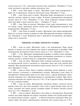 сделать паузу на 3–10 с. Затем руки опустить вниз, встряхнуть. Повторить 3–5 раз,
затем погладить и растереть мышцы надплечья, шеи.
    4. ИП — сидя. Руки вверх «в замке». Массажист стоит сзади массируемого и
берет его за предплечья, отводя их постепенно назад. Повторить 3–5 раз.
    5. ИП — сидя. Руки сзади «в замке». Массажист берет массируемого за лучеза-
пястные суставы, отводя их назад и вверх. В момент максимального растяжения
сделать паузу на 3–10 с. Повторить 3–5 раз. Затем встряхнуть мышцы (поднять
кисти рук вверх и резко опустить вниз — повторить 2–7 раз).
    6. ИП — сидя. Руки на коленях. Массажист стоит перед массируемым и, взяв
его голову в руки, производит наклон головы вниз. Массируемый оказывает ему
сопротивление. Повторить 3–5 раз.
    7. ИП — сидя. Руки за головой «в замке». Массажист стоит перед массируемым,
берет его за локти и сводит их вперед на себя. Массируемый оказывает сопротивле-
ние. Повторить 3–5 раз. Встряхнуть руки и произвести поглаживание, растирание
мышц шеи и надплечья.

                 Упражнения для нижних конечностей и туловища

    1. ИП — лежа на спине. Массажист стоит у ног массируемого. Берет двумя
руками за пальцы его стопу (правую или левую) и максимально ее разгибает. При
максимальном растяжении мышц сделать паузу на 3–10 с. Повторить 3–5 раз.
    2. ИП — то же. Массажист одновременно разгибает и сгибает стопы массируе-
мого. Повторить 3–5 раз. Затем производит поглаживание конечности от голенос-
топного сустава к паховой области и потряхивает мышцы бедра.
    3. ИП — лежа на спине. Массажист берет нижнюю конечность массируемого
за голеностопный сустав и медленно ее поднимает (нога при этом должна быть
прямой). При максимальном растяжении мышц сделать паузу на 5–10 с и опустить
ногу. Повторить 3–5 раз.
    4. ИП — лежа на спине. Руки в стороны (ладонями плотно прижаты к полу),
ноги согнуты в коленных и тазобедренных суставах. Массажист стоит сбоку от
массируемого. Одной рукой давит на его левое плечо, а другой производит макси-
мальное отведение ног в противоположную от массируемого сторону. При макси-
мальном отведении ног сделать паузу на 5–10 с. То же в другую сторону. Повторить
3–5 раз в каждую сторону.
    5. ИП — лежа на спине. Массируемый, наклонясь вперед, пытается достать
руками стопы ног, при этом массажист стоит сзади и двумя руками давит ему на
плечи, усиливая тем самым наклон туловища вперед. В момент наклона сделать
паузу на 3–10 с. Повторить 3–5 раз.
    6. ИП — лежа на животе. Массажист стоит сбоку от массируемого. Последний
отводит ногу вверх (правую или левую), массажист держит ногу одной рукой спере-
ди голеностопного сустава, а другой — в области пяточного сухожилия. Ногу под-
нимать вверх. На высоте максимального отведения ноги сделать паузу на 3–10 с.

                                                                              91
 
