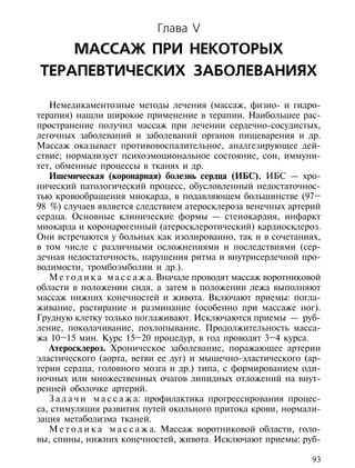 Глава V
    МАССАЖ ПРИ НЕКОТОРЫХ
ТЕРАПЕВТИЧЕСКИХ ЗАБОЛЕВАНИЯХ

   Немедикаментозные методы лечения (массаж, физио- и гидро-
терапия) нашли широкое применение в терапии. Наибольшее рас-
пространение получил массаж при лечении сердечно-сосудистых,
легочных заболеваний и заболеваний органов пищеварения и др.
Массаж оказывает противовоспалительное, аналгезирующее дей-
ствие; нормализует психоэмоциональное состояние, сон, иммуни-
тет, обменные процессы в тканях и др.
   Ишемическая (коронарная) болезнь сердца (ИБС). ИБС — хро-
нический патологический процесс, обусловленный недостаточнос-
тью кровообращения миокарда, в подавляющем большинстве (97–
98 %) случаев является следствием атеросклероза венечных артерий
сердца. Основные клинические формы — стенокардия, инфаркт
миокарда и коронарогенный (атеросклеротический) кардиосклероз.
Они встречаются у больных как изолированно, так и в сочетаниях,
в том числе с различными осложнениями и последствиями (сер-
дечная недостаточность, нарушения ритма и внутрисердечной про-
водимости, тромбоэмболии и др.).
   М е т о д и к а м а с с а ж а. Вначале проводят массаж воротниковой
области в положении сидя, а затем в положении лежа выполняют
массаж нижних конечностей и живота. Включают приемы: погла-
живание, растирание и разминание (особенно при массаже ног).
Грудную клетку только поглаживают. Исключаются приемы — руб-
ление, поколачивание, похлопывание. Продолжительность масса-
жа 10–15 мин. Курс 15–20 процедур, в год проводят 3–4 курса.
   Атеросклероз. Хроническое заболевание, поражающее артерии
эластического (аорта, ветви ее дуг) и мышечно-эластического (ар-
терии сердца, головного мозга и др.) типа, с формированием оди-
ночных или множественных очагов липидных отложений на внут-
ренней оболочке артерий.
   З а д а ч и м а с с а ж а: профилактика прогрессирования процес-
са, стимуляция развития путей окольного притока крови, нормали-
зация метаболизма тканей.
   М е т о д и к а м а с с а ж а. Массаж воротниковой области, голо-
вы, спины, нижних конечностей, живота. Исключают приемы: руб-

                                                                   93
 