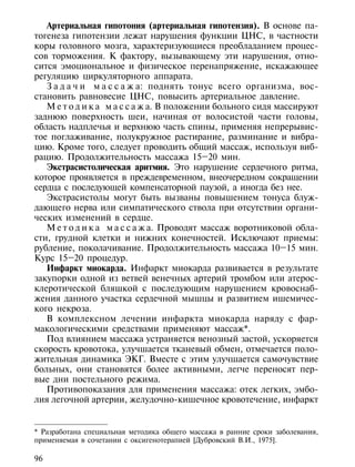 Артериальная гипотония (артериальная гипотензия). В основе па-
тогенеза гипотензии лежат нарушения функции ЦНС, в частности
коры головного мозга, характеризующиеся преобладанием процес-
сов торможения. К фактору, вызывающему эти нарушения, отно-
сится эмоциональное и физическое перенапряжение, искажающее
регуляцию циркуляторного аппарата.
   З а д а ч и м а с с а ж а: поднять тонус всего организма, вос-
становить равновесие ЦНС, повысить артериальное давление.
   М е т о д и к а м а с с а ж а. В положении больного сидя массируют
заднюю поверхность шеи, начиная от волосистой части головы,
область надплечья и верхнюю часть спины, применяя непрерывис-
тое поглаживание, полукружное растирание, разминание и вибра-
цию. Кроме того, следует проводить общий массаж, используя виб-
рацию. Продолжительность массажа 15–20 мин.
   Экстрасистолическая аритмия. Это нарушение сердечного ритма,
которое проявляется в преждевременном, внеочередном сокращении
сердца с последующей компенсаторной паузой, а иногда без нее.
   Экстрасистолы могут быть вызваны повышением тонуса блуж-
дающего нерва или симпатического ствола при отсутствии органи-
ческих изменений в сердце.
   М е т о д и к а м а с с а ж а. Проводят массаж воротниковой обла-
сти, грудной клетки и нижних конечностей. Исключают приемы:
рубление, поколачивание. Продолжительность массажа 10–15 мин.
Курс 15–20 процедур.
   Инфаркт миокарда. Инфаркт миокарда развивается в результате
закупорки одной из ветвей венечных артерий тромбом или атерос-
клеротической бляшкой с последующим нарушением кровоснаб-
жения данного участка сердечной мышцы и развитием ишемичес-
кого некроза.
   В комплексном лечении инфаркта миокарда наряду с фар-
макологическими средствами применяют массаж*.
   Под влиянием массажа устраняется венозный застой, ускоряется
скорость кровотока, улучшается тканевый обмен, отмечается поло-
жительная динамика ЭКГ. Вместе с этим улучшается самочувствие
больных, они становятся более активными, легче переносят пер-
вые дни постельного режима.
   Противопоказания для применения массажа: отек легких, эмбо-
лия легочной артерии, желудочно-кишечное кровотечение, инфаркт


* Разработана специальная методика общего массажа в ранние сроки заболевания,
применяемая в сочетании с оксигенотерапией [Дубровский В.И., 1975].

96
 