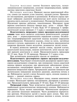З а д а ч и м а с с а ж а: снятие болевого приступа, психо-
эмоционального напряжения, усиление микроциркуляции, профи-
лактика приступов сердечных болей.
   М е т о д и к а м а с с а ж а. Проводят массаж воротниковой обла-
сти, спины (до нижних углов лопаток), грудной клетки. Применя-
ют поглаживание, растирание и разминание. В области сердца про-
водят вибрацию ладонной поверхностью всей кисти (начиная от
грудины кисть скользит к позвоночнику). Положение больного сидя.
Исключают приемы: рубление, поколачивание. Массируют также
верхние конечности (вначале правую руку, затем — левую). Про-
должительность массажа 5–8 мин. Курс 10–15 процедур. С профи-
лактической целью проводят 2–3 курса в межприступном периоде.
   Недостаточность митрального (левого предсердно-желудочкового)
клапана чаще всего является следствием ревматического эндокар-
дита, реже — атеросклеротического поражения клапана. Ослабле-
ние гипертрофированной сердечной мышцы вызывает нарушение
кровообращения. Появляются одышка, отеки на ногах, застойные
явления в печени, акроцианоз и др. В дальнейшем присоединяется
снижение функции левого желудочка, развивается застой легких.
   В период ремиссии проводят массаж спины, грудной клетки,
дыхательной мускулатуры, нижних конечностей; затем массаж пра-
вой верхней конечности и левой. Продолжительность процедуры
10–15 мин. Курс 15–20 процедур. Проводят 2–3 курса в год.
   При активизации ревмокардита массаж не проводят.
   Недостаточность трехстворчатого (правого предсердно-желудочко-
вого) клапана. Чаще бывает относительной: расширение правого пред-
сердно-желудочкового отверстия, при понижении тонуса сердечной
мышцы правого желудочка, при хронических заболеваниях легких,
вызывающих гипертрофию правого желудочка, и при комбини-
рованном митральном пороке. Артериальное давление понижено при
значительном повышении венозного давления, увеличена печень и
др. Наблюдается застой в венах большого круга, сильная одышка и
цианоз — ранний симптом порока.
   М е т о д и к а м а с с а ж а. Массируют спину, нижние конечности
и живот. Используют приемы: поглаживание, растирание и размина-
ние. Продолжительность процедуры 8–10 мин. Курс 15–20 процедур.
   Митральный стеноз. Чаще встречается преобладающий стеноз с
наибольшей недостаточностью митрального клапана. Наблюдается
акроцианоз. Пульс малого наполнения. Минимальное артериаль-
ное давление несколько повышено. Часто развивается мерцатель-
ная аритмия. Отмечается застой в малом круге легких. При мит-
ральном стенозе отмечаются застойные явления в легких, печени.

98
 