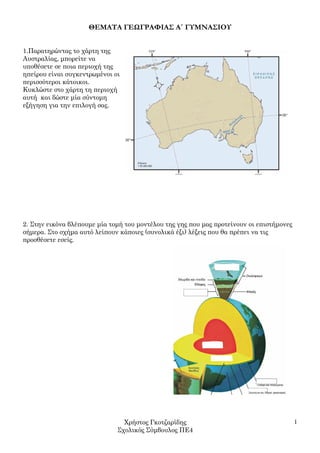 ΘΕΜΑΤΑ ΓΕΩΓΡΑΦΙΑΣ Α΄ ΓΥΜΝΑΣΙΟΥ


1.Παρατηρώντας το χάρτη της
Αυστραλίας, µπορείτε να
υποθέσετε σε ποια περιοχή της
ηπείρου είναι συγκεντρωµένοι οι
περισσότεροι κάτοικοι.
Κυκλώστε στο χάρτη τη περιοχή
αυτή και δώστε µία σύντοµη
εξήγηση για την επιλογή σας.




2. Στην εικόνα βλέπουµε µία τοµή του µοντέλου της γης που µας προτείνουν οι επιστήµονες
σήµερα. Στο σχήµα αυτό λείπουν κάποιες (συνολικά έξι) λέξεις που θα πρέπει να τις
προσθέσετε εσείς.




                                Χρήστος Γκοτζαρίδης                                       1
                              Σχολικός Σύµβουλος ΠΕ4
 