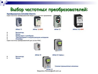 Выбор частотных преобразователей: Преобразователи  Schneider-Electric : Серия частотных преобразователей общепромышленного применения: Altivar 11  Altivar  12 NEW!   Altivar 31  Altivar 312  NEW! Вентиляторы Насосы Привод ворот и шлагбаумов Транспортировка и погрузка/разгрузка материалов Конвейеры Серия частотных преобразователей для систем  HVAC: Altivar 21    Altivar 61  (пром.) Вентиляторы Насосы Сложные промышленные механизмы Altivar 71 
