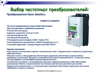 Выбор частотных преобразователей: Преобразователи  Eaton (Moeller) : M-MAX12  и  M-MAX34 Частотные преобразователи серии M-MAX обеспечивают  простоту адаптации к требованиям заказчика. Компактная конструкция Диапазон мощностей от 0,25 до 7.5 кВт Встроенный фильтр ЭМС Встроенный ПИ-регулятор Последовательный интерфейс (RS485 / Modbus  RTU) Интегрированный тормозной блок (с MMX34 типоразмеров 2 и 3) Настройка параметров с помощью Модуля связи MMX-COM-PC Примеры применения Для насосов и вентиляторов в зданиях и промышленных зонах с квадратичными и линейными нагрузочными характеристиками. Высокая точность и быстродействие (бессенсорное управление) обеспечивают широкую область применения в текстильной, бумажной и полиграфической отраслях промышленности, а также для станков чистовой обработки металлообрабатывающей промышленности.  Компактная конструкция с интегрированным фильтром подавления радиопомех (ЭМС) обеспечивает максимальную гибкость в машиностроении при экономии пространства, доступного для монтажа. Двукратный пусковой момент и 1,5 кратный момент перегрузки обеспечивают применение при наличии требований по скорости и моменту . 