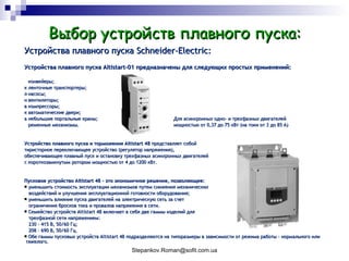 Выбор устройств плавного пуска: Устройства плавного пуска  Schneider-Electric : Устройства плавного пуска  Altistart-01  предназначены для следующих простых применений:   конвейеры;   ленточные транспортеры;   насосы;   вентиляторы;   компрессоры;   автоматические двери;   небольшие портальные краны;   Для асинхронных одно -  и трехфазных двигателей   ременные механизмы.   мощностью от 0,37 до 75 кВт (на токи от 3 до 85 А) Устройство плавного пуска и торможения Altistart 48  представляет собой тиристорное переключающее устройство (регулятор напряжения), обеспечивающее плавный пуск и остановку трехфазных асинхронных двигателей с короткозамкнутым ротором мощностью от 4 до 1200 кВт. Пусковое устройство Altistart 48 - это экономичное решение, позволяющее: уменьшить стоимость эксплуатации механизмов путем снижения механических   воздействий и улучшения эксплуатационной готовности оборудования; уменьшить влияние пуска двигателей на электрическую сеть за счет ограничения бросков тока и провалов напряжения в сети. Семейство устройств Altistart 48 включает в себя две гаммы изделий для трехфазной сети напряжением: 230 - 415 В, 50/60 Гц; 208 - 690 В, 50/60 Гц. Обе гаммы пусковых устройств Altistart 48 подразделяются на типоразмеры в зависимости от режима работы - нормального или  тяжелого. 