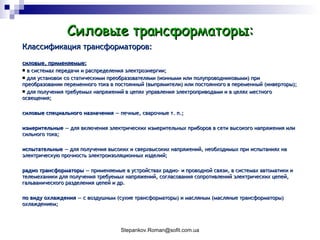 Силовые трансформаторы: Классификация трансформаторов : силовые, применяемые: в системах передачи и распределения электроэнергии;  для установок со статическими преобразователями (ионными или полупроводниковыми) при преобразовании переменного тока в постоянный (выпрямители) или постоянного в переменный (инверторы);  для получения требуемых напряжений в цепях управления электроприводами и в целях местного освещения;  силовые специального назначения  — печные, сварочные т. п.;  измерительные  — для включения электрических измерительных приборов в сети высокого напряжения или сильного тока;  испытательные  — для получения высоких и сверхвысоких напряжений, необходимых при испытаниях на электрическую прочность электроизоляционных изделий;  радио трансформаторы  — применяемые в устройствах радио- и проводной связи, в системах автоматики и телемеханики для получения требуемых напряжений, согласования сопротивлений электрических цепей, гальванического разделения цепей и др.  по виду охлаждения  — с воздушным (сухие трансформаторы) и масляным (масляные трансформаторы) охлаждением;  