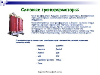 Силовые трансформаторы: Основные игроки на рынке сухих трансформаторов в Украине (не учитывая украинских производителей): - Legrand  Zucchini Siemens Geafol Moeller  SGB ABB  DTE Schneider Electric Trihal Tesar Сухие трансформаторы – будущее в энергетике нашей страны. Все европейские страны давно перешли на использование этого удобного, безопасного оборудования.  Основной потребитель сухих трансформаторов на Украине – компании, которые строят коммерческую недвижимость (торговые, офисные центры, логистические склады, заводы). Причем заинтересованность проявляют как генподрядчики так и сами инвесторы. Использование такого типа трансформаторов позволяет значительно сократить затраты на постройку ТП за счет того что сухие трансформаторы могут устанавливаться прямо в здании.  