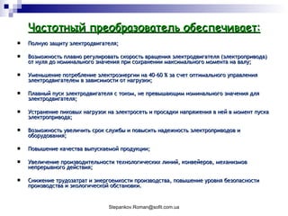 Частотный преобразователь обеспечивает: Полную защиту электродвигателя;  Возможность плавно регулировать скорость вращения электродвигателя (электропривода) от нуля до номинального значения при сохранении максимального момента на валу;  Уменьшение потребление электроэнергии на 40-60 % за счет оптимального управления электродвигателем в зависимости от нагрузки;  Плавный пуск электродвигателя с током, не превышающим номинального значения для электродвигателя;  Устранение пиковых нагрузок на электросеть и просадки напряжения в ней в момент пуска электропривода;  Возможность увеличить срок службы и повысить надежность электроприводов и оборудования;  Повышение качества выпускаемой продукции;  Увеличение производительности технологических линий, конвейеров, механизмов непрерывного действия;  Снижение трудозатрат и энергоемкости производства, повышение уровня безопасности производства и экологической обстановки.  