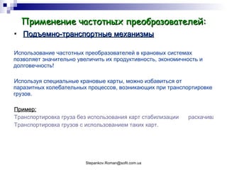 Применение частотных преобразователей: Подъемно-транспортные механизмы Использование частотных преобразователей в крановых системах позволяет значительно увеличить их продуктивность, экономичность и долговечность! Используя специальные крановые карты, можно избавиться от паразитных колебательных процессов, возникающих при транспортировке грузов. Пример: Транспортировка груза без использования карт стабилизации      раскачивания. Транспортировка грузов с использованием таких карт. 