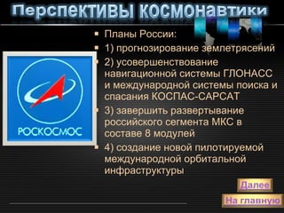 Планы России: 1) прогнозирование землетрясений 2) усовершенствование навигационной системы ГЛОНАСС и международной системы поиска и спасания КОСПАС-САРСАТ  3) завершить развертывание российского сегмента МКС в составе 8 модулей  4) создание новой пилотируемой международной орбитальной инфраструктуры  