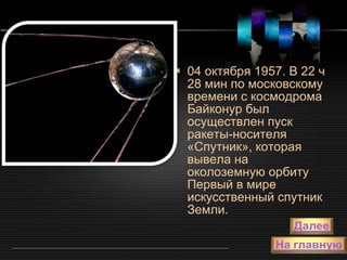 04 октября 1957. В 22 ч 28 мин по московскому времени с космодрома Байконур был осуществлен пуск ракеты-носителя «Спутник», которая вывела на околоземную орбиту Первый в мире искусственный спутник Земли. 