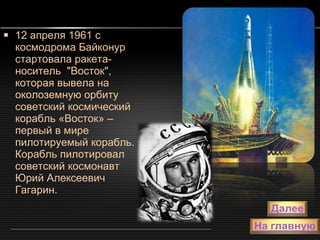 12 апреля 1961 с космодрома Байконур стартовала ракета-носитель  "Восток",  которая вывела на околоземную орбиту советский космический корабль «Восток» – первый в мире пилотируемый корабль. Корабль пилотировал советский космонавт Юрий Алексеевич Гагарин. 