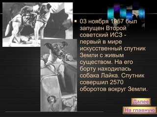 03 ноября 1957 был запущен Второй советский ИСЗ - первый в мире искусственный спутник Земли с живым существом. На его борту находилась собака Лайка. Спутник совершил 2570 оборотов вокруг Земли. 