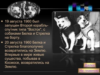 19 августа 1960 был запущен Второй корабль-спутник типа "Восток", с собаками Белка и Стрелка на борту.  20 августа 1960 Белка и Стрелка благополучно возвратились на Землю. Впервые в мире живые существа, побывав в Космосе, возвратились на Землю.  