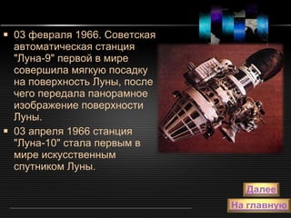 03 февраля 1966. Советская автоматическая станция "Луна-9" первой в мире совершила мягкую посадку на поверхность Луны, после чего передала панорамное изображение поверхности Луны.  03 апреля 1966 станция "Луна-10" стала первым в мире искусственным спутником Луны.  