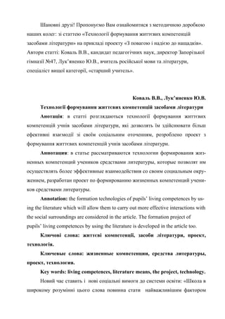 Шановні друзі! Пропонуємо Вам ознайомитися з методичною доробкою
наших колег: зі статтею «Технології формування життєвих компетенцій
засобами літератури» на прикладі проекту «З повагою і надією до нащадків».
Автори статті: Коваль В.В., кандидат педагогічних наук, директор Запорізької
гімназії №47, Лук’яненко Ю.В., вчитель російської мови та літератури,
спеціаліст вищої категорії, «старший учитель».




                                                   Коваль В.В., Лук’яненко Ю.В.
      Технології формування життєвих компетенцій засобами літератури
      Анотація: в статті розглядаються технології формування життєвих
компетенцій учнів засобами літератури, які дозволять їм здійснювати більш
ефективні взаємодії зі своїм соціальним оточенням, розроблено проект з
формування життєвих компетенцій учнів засобами літератури.
      Аннотация: в статье рассматриваются технологии формирования жиз-
ненных компетенций учеников средствами литературы, которые позволят им
осуществлять более эффективные взаимодействия со своим социальным окру-
жением, разработан проект по формированию жизненных компетенций учени-
ков средствами литературы.
      Annotation: the formation technologies of pupils’ living competences by us-
ing the literature which will allow them to carry out more effective interactions with
the social surroundings are considered in the article. The formation project of
pupils’ living competences by using the literature is developed in the article too.
      Ключові слова: життєві компетенції, засоби літератури, проект,
технологія.
      Ключевые слова: жизненные компетенции, средства литературы,
проект, технология.
      Key words: living competences, literature means, the project, technology.
      Новий час ставить і нові соціальні вимоги до системи освіти: «Школа в
широкому розумінні цього слова повинна стати найважливішим фактором
 