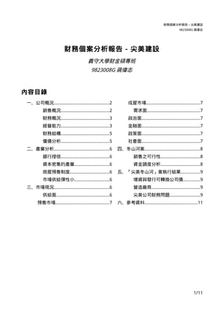 財務個案分析報告 – 尖美建設
                                                                                                     9823008G 蔣偉志




                       財務個案分析報告 - 尖美建設
                                        義守大學財金碩專班
                                          9823008G 蔣偉志



內容目錄
一、公司概況..............................................2             成屋市場............................................7
         銷售概況........................................2               需求面............................................7
         財務概況........................................3            政治面................................................7
         經營能力........................................3            金融面................................................7
         財務結構........................................5            政策面................................................7
         償債分析........................................5            社會面................................................7
二、產業分析..............................................6       四、冬山河案..............................................8
         銀行授信........................................6               銷售之可行性.................................8
         資本密集的產業.............................6                       資金調度分析.................................8
         房屋預售制度.................................6           五、「尖美冬山河」案執行結果................9
         市場供給彈性小.............................6                       增資與發行可轉換公司債..............9
三、市場現況..............................................6                營造廠商........................................9
         供給面............................................6            尖美公司財務問題.........................9
      預售市場............................................7     六、參考資料............................................11




                                                                                                               1/11
 