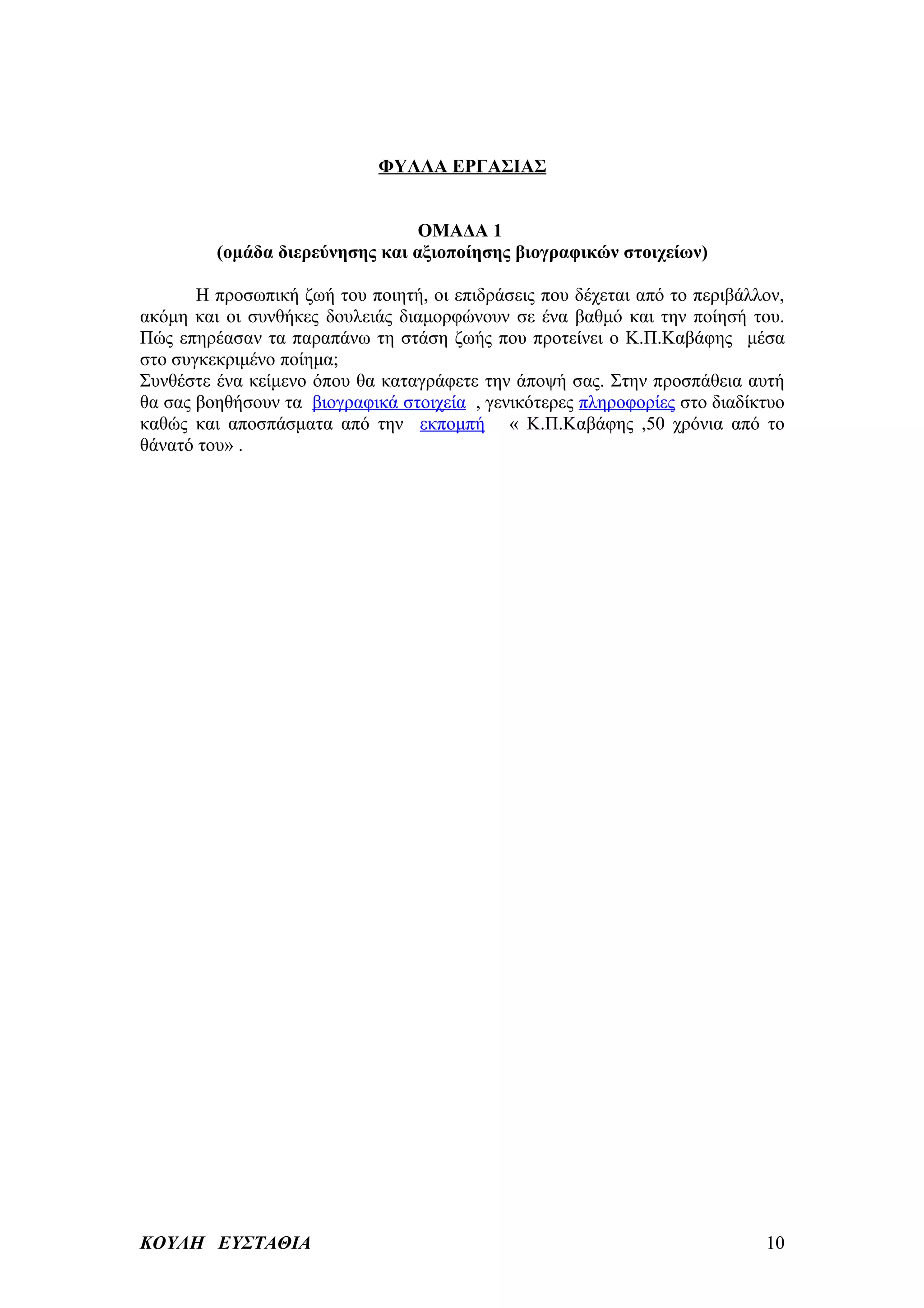 ΦΥΛΛΑ ΕΡΓΑΣΙΑΣ


                                 ΟΜΑΔΑ 1
         (ομάδα διερεύνησης και αξιοποίησης βιογραφικών στοιχείων)

       Η προσωπική ζωή του ποιητή, οι επιδράσεις που δέχεται από το περιβάλλον,
ακόμη και οι συνθήκες δουλειάς διαμορφώνουν σε ένα βαθμό και την ποίησή του.
Πώς επηρέασαν τα παραπάνω τη στάση ζωής που προτείνει ο Κ.Π.Καβάφης μέσα
στο συγκεκριμένο ποίημα;
Συνθέστε ένα κείμενο όπου θα καταγράφετε την άποψή σας. Στην προσπάθεια αυτή
θα σας βοηθήσουν τα βιογραφικά στοιχεία , γενικότερες πληροφορίες στο διαδίκτυο
καθώς και αποσπάσματα από την εκπομπή « Κ.Π.Καβάφης ,50 χρόνια από το
θάνατό του» .




ΚΟΥΛΗ ΕΥΣΤΑΘΙΑ                                                              10
 