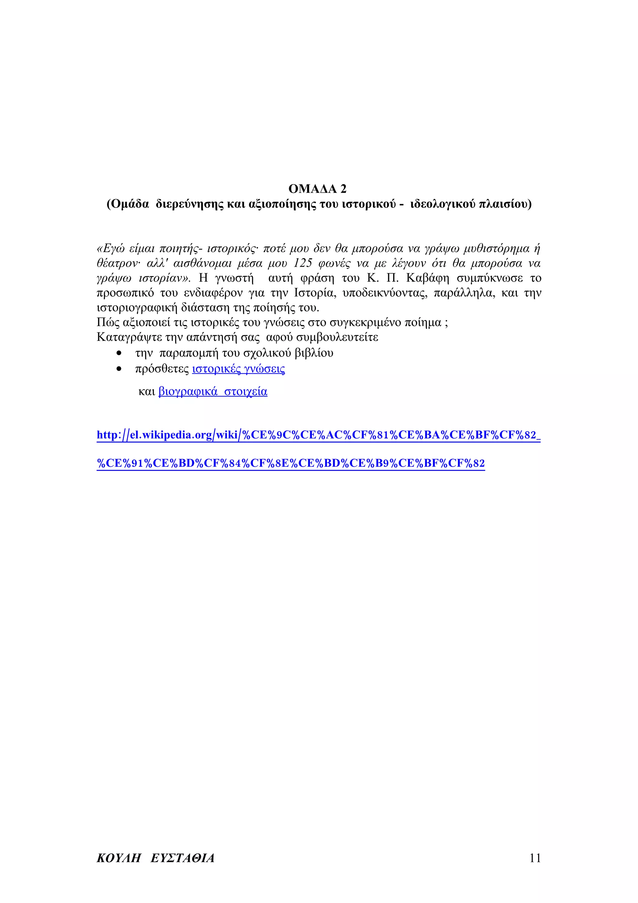 ΟΜΑΔΑ 2
 (Ομάδα διερεύνησης και αξιοποίησης του ιστορικού - ιδεολογικού πλαισίου)


«Εγώ είμαι ποιητής- ιστορικός· ποτέ μου δεν θα μπορούσα να γράψω μυθιστόρημα ή
θέατρον· αλλ' αισθάνομαι μέσα μου 125 φωνές να με λέγουν ότι θα μπορούσα να
γράψω ιστορίαν». Η γνωστή αυτή φράση του Κ. Π. Καβάφη συμπύκνωσε το
προσωπικό του ενδιαφέρον για την Ιστορία, υποδεικνύοντας, παράλληλα, και την
ιστοριογραφική διάσταση της ποίησής του.
Πώς αξιοποιεί τις ιστορικές του γνώσεις στο συγκεκριμένο ποίημα ;
Καταγράψτε την απάντησή σας αφού συμβουλευτείτε
    • την παραπομπή του σχολικού βιβλίου
    • πρόσθετες ιστορικές γνώσεις
       και βιογραφικά στοιχεία


http://el.wikipedia.org/wiki/%CE%9C%CE%AC%CF%81%CE%BA%CE%BF%CF%82_

%CE%91%CE%BD%CF%84%CF%8E%CE%BD%CE%B9%CE%BF%CF%82




ΚΟΥΛΗ ΕΥΣΤΑΘΙΑ                                                             11
 