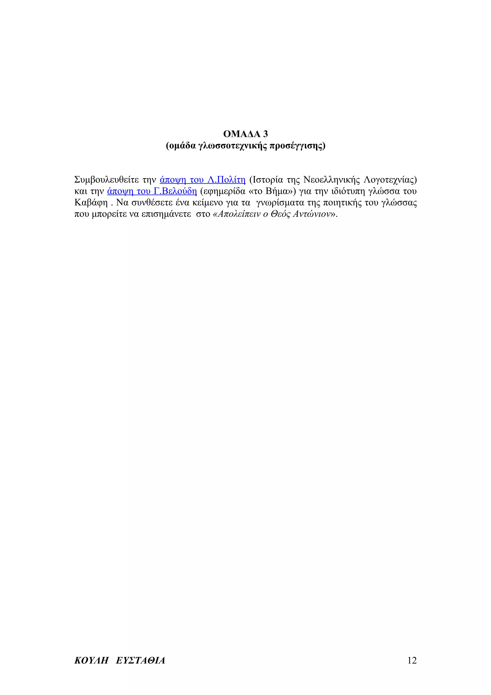ΟΜΑΔΑ 3
                    (ομάδα γλωσσοτεχνικής προσέγγισης)


Συμβουλευθείτε την άποψη του Λ.Πολίτη (Ιστορία της Νεοελληνικής Λογοτεχνίας)
και την άποψη του Γ.Βελούδη (εφημερίδα «το Βήμα») για την ιδιότυπη γλώσσα του
Καβάφη . Να συνθέσετε ένα κείμενο για τα γνωρίσματα της ποιητικής του γλώσσας
που μπορείτε να επισημάνετε στο «Απολείπειν ο Θεός Αντώνιον».




ΚΟΥΛΗ ΕΥΣΤΑΘΙΑ                                                            12
 