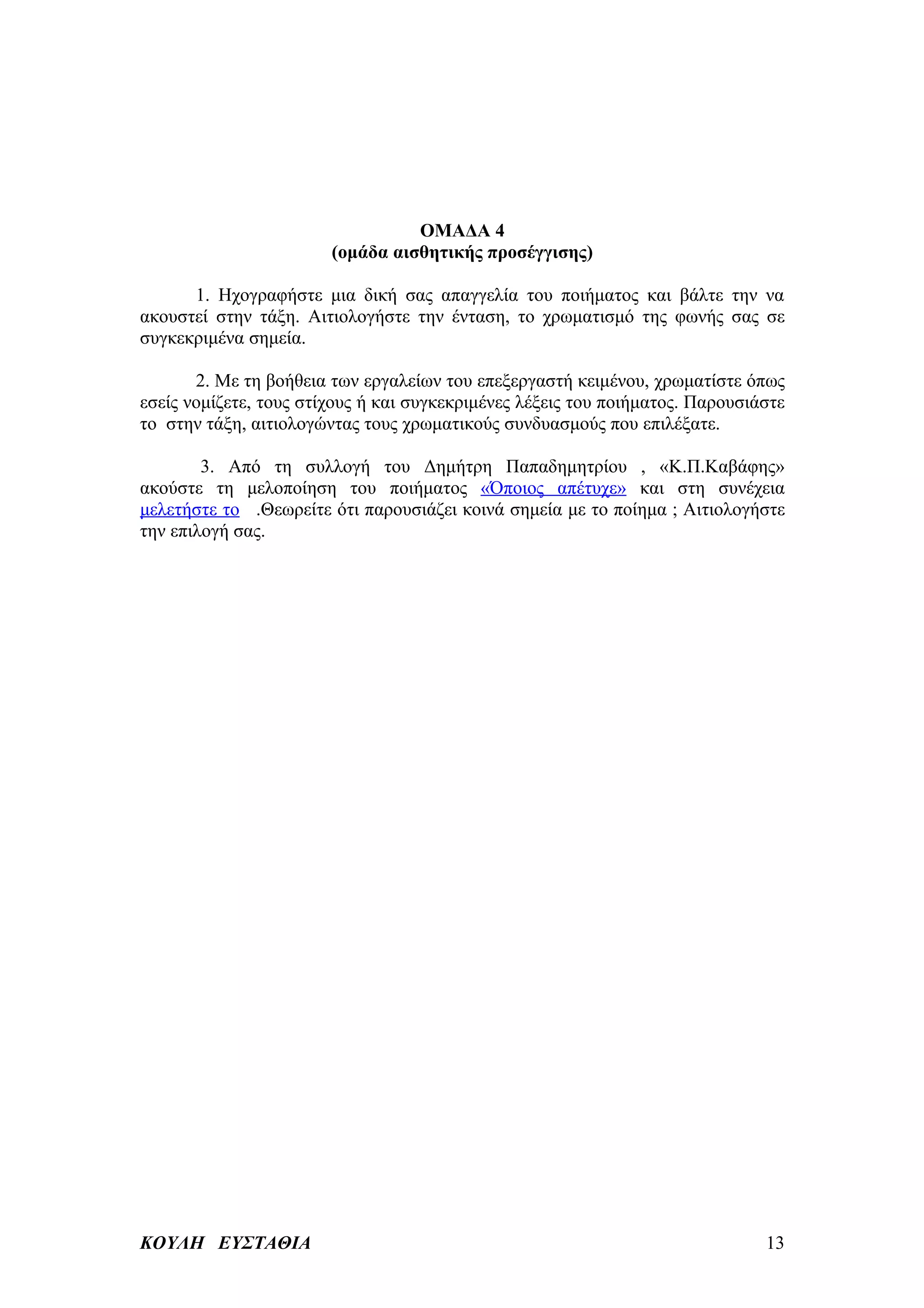 ΟΜΑΔΑ 4
                        (ομάδα αισθητικής προσέγγισης)

      1. Ηχογραφήστε μια δική σας απαγγελία του ποιήματος και βάλτε την να
ακουστεί στην τάξη. Αιτιολογήστε την ένταση, το χρωματισμό της φωνής σας σε
συγκεκριμένα σημεία.

       2. Με τη βοήθεια των εργαλείων του επεξεργαστή κειμένου, χρωματίστε όπως
εσείς νομίζετε, τους στίχους ή και συγκεκριμένες λέξεις του ποιήματος. Παρουσιάστε
το στην τάξη, αιτιολογώντας τους χρωματικούς συνδυασμούς που επιλέξατε.

        3. Από τη συλλογή του Δημήτρη Παπαδημητρίου , «Κ.Π.Καβάφης»
ακούστε τη μελοποίηση του ποιήματος «Όποιος απέτυχε» και στη συνέχεια
μελετήστε το .Θεωρείτε ότι παρουσιάζει κοινά σημεία με το ποίημα ; Αιτιολογήστε
την επιλογή σας.




ΚΟΥΛΗ ΕΥΣΤΑΘΙΑ                                                                 13
 
