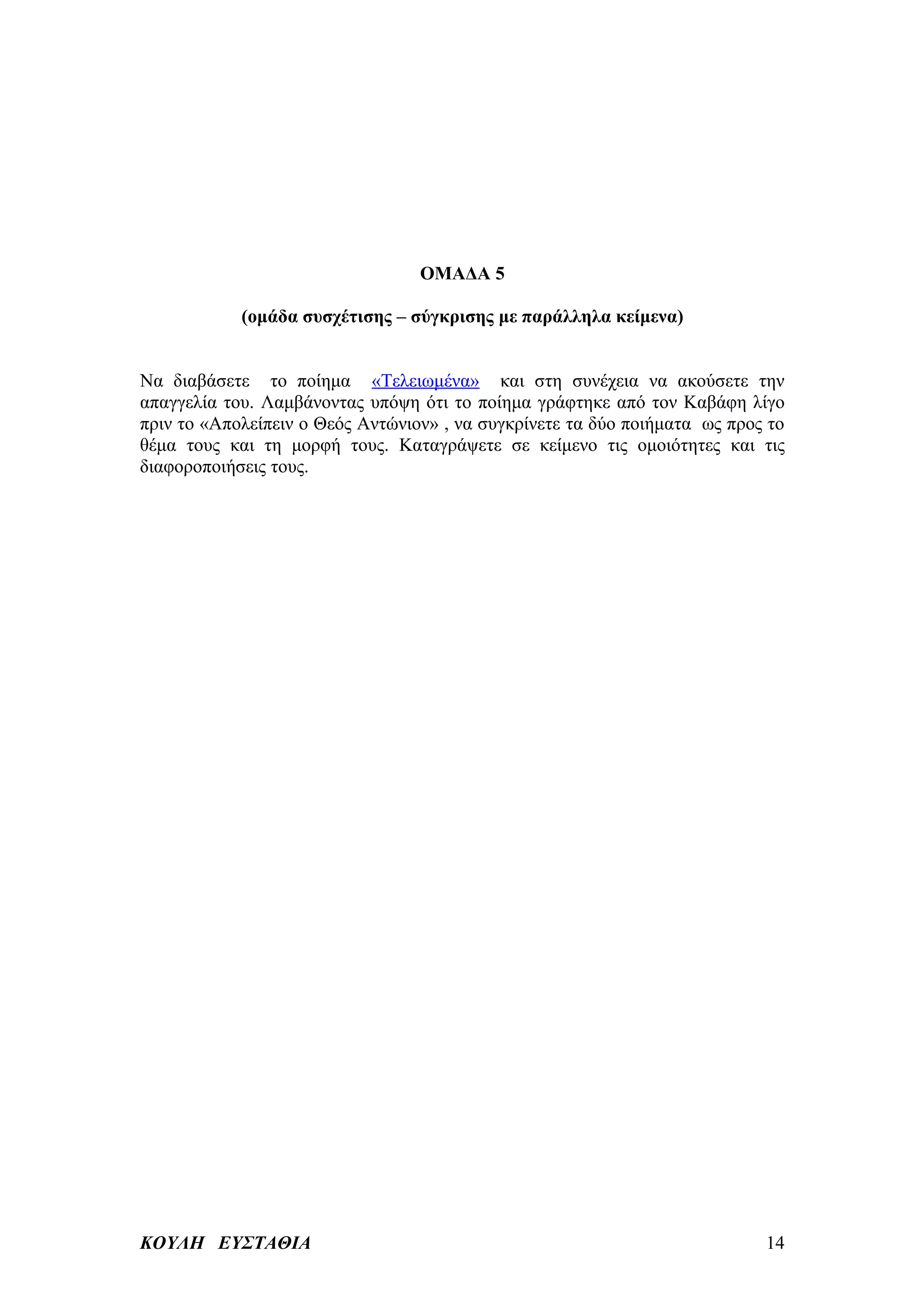 ΟΜΑΔΑ 5

            (ομάδα συσχέτισης – σύγκρισης με παράλληλα κείμενα)


Να διαβάσετε το ποίημα «Τελειωμένα» και στη συνέχεια να ακούσετε την
απαγγελία του. Λαμβάνοντας υπόψη ότι το ποίημα γράφτηκε από τον Καβάφη λίγο
πριν το «Απολείπειν ο Θεός Αντώνιον» , να συγκρίνετε τα δύο ποιήματα ως προς το
θέμα τους και τη μορφή τους. Καταγράψετε σε κείμενο τις ομοιότητες και τις
διαφοροποιήσεις τους.




ΚΟΥΛΗ ΕΥΣΤΑΘΙΑ                                                              14
 