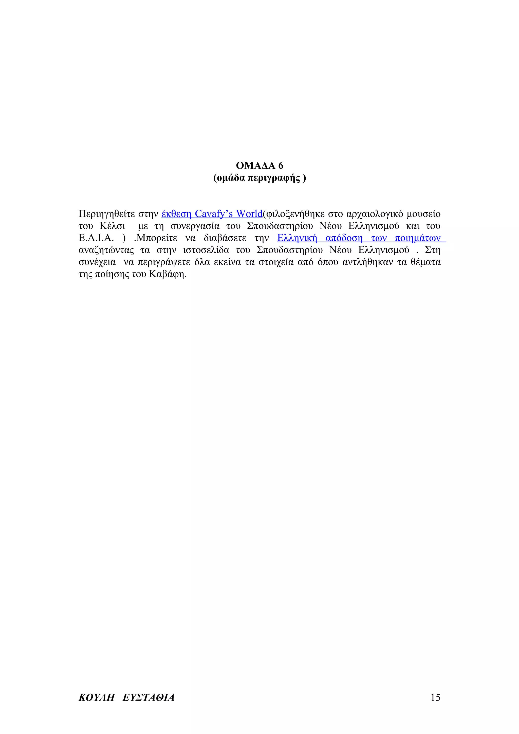 ΟΜΑΔΑ 6
                            (ομάδα περιγραφής )


Περιηγηθείτε στην έκθεση Cavafy’s World(φιλοξενήθηκε στο αρχαιολογικό μουσείο
του Κέλσι με τη συνεργασία του Σπουδαστηρίου Νέου Ελληνισμού και του
Ε.Λ.Ι.Α. ) .Μπορείτε να διαβάσετε την Ελληνική απόδοση των ποιημάτων
αναζητώντας τα στην ιστοσελίδα του Σπουδαστηρίου Νέου Ελληνισμού . Στη
συνέχεια να περιγράψετε όλα εκείνα τα στοιχεία από όπου αντλήθηκαν τα θέματα
της ποίησης του Καβάφη.




ΚΟΥΛΗ ΕΥΣΤΑΘΙΑ                                                            15
 
