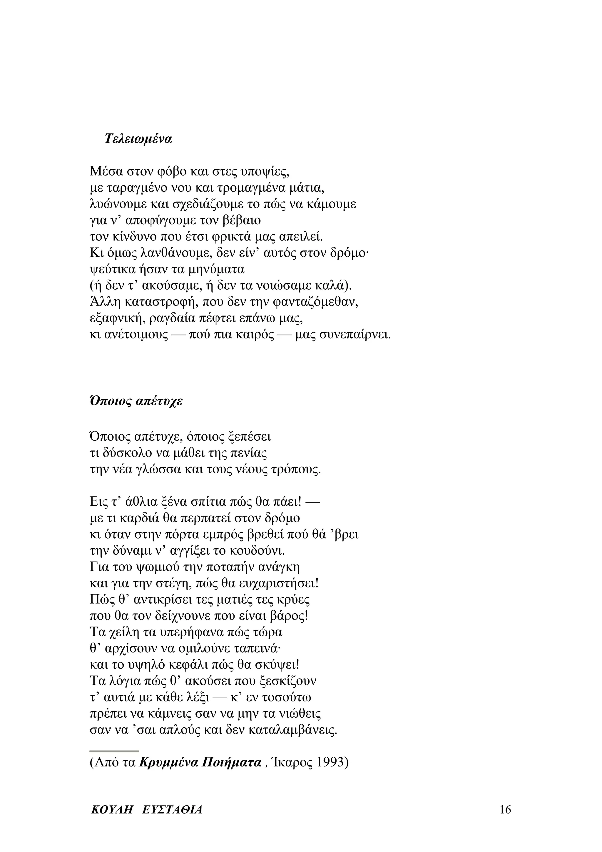 Τελειωμένα

Μέσα στον φόβο και στες υποψίες,
με ταραγμένο νου και τρομαγμένα μάτια,
λυώνουμε και σχεδιάζουμε το πώς να κάμουμε
για ν’ αποφύγουμε τον βέβαιο
τον κίνδυνο που έτσι φρικτά μας απειλεί.
Κι όμως λανθάνουμε, δεν είν’ αυτός στον δρόμο·
ψεύτικα ήσαν τα μηνύματα
(ή δεν τ’ ακούσαμε, ή δεν τα νοιώσαμε καλά).
Άλλη καταστροφή, που δεν την φανταζόμεθαν,
εξαφνική, ραγδαία πέφτει επάνω μας,
κι ανέτοιμους — πού πια καιρός — μας συνεπαίρνει.



Όποιος απέτυχε

Όποιος απέτυχε, όποιος ξεπέσει
τι δύσκολο να μάθει της πενίας
την νέα γλώσσα και τους νέους τρόπους.

Εις τ’ άθλια ξένα σπίτια πώς θα πάει! —
με τι καρδιά θα περπατεί στον δρόμο
κι όταν στην πόρτα εμπρός βρεθεί πού θά ’βρει
την δύναμι ν’ αγγίξει το κουδούνι.
Για του ψωμιού την ποταπήν ανάγκη
και για την στέγη, πώς θα ευχαριστήσει!
Πώς θ’ αντικρίσει τες ματιές τες κρύες
που θα τον δείχνουνε που είναι βάρος!
Τα χείλη τα υπερήφανα πώς τώρα
θ’ αρχίσουν να ομιλούνε ταπεινά·
και το υψηλό κεφάλι πώς θα σκύψει!
Τα λόγια πώς θ’ ακούσει που ξεσκίζουν
τ’ αυτιά με κάθε λέξι — κ’ εν τοσούτω
πρέπει να κάμνεις σαν να μην τα νιώθεις
σαν να ’σαι απλούς και δεν καταλαμβάνεις.

(Από τα Κρυμμένα Ποιήματα , Ίκαρος 1993)


ΚΟΥΛΗ ΕΥΣΤΑΘΙΑ                                      16
 