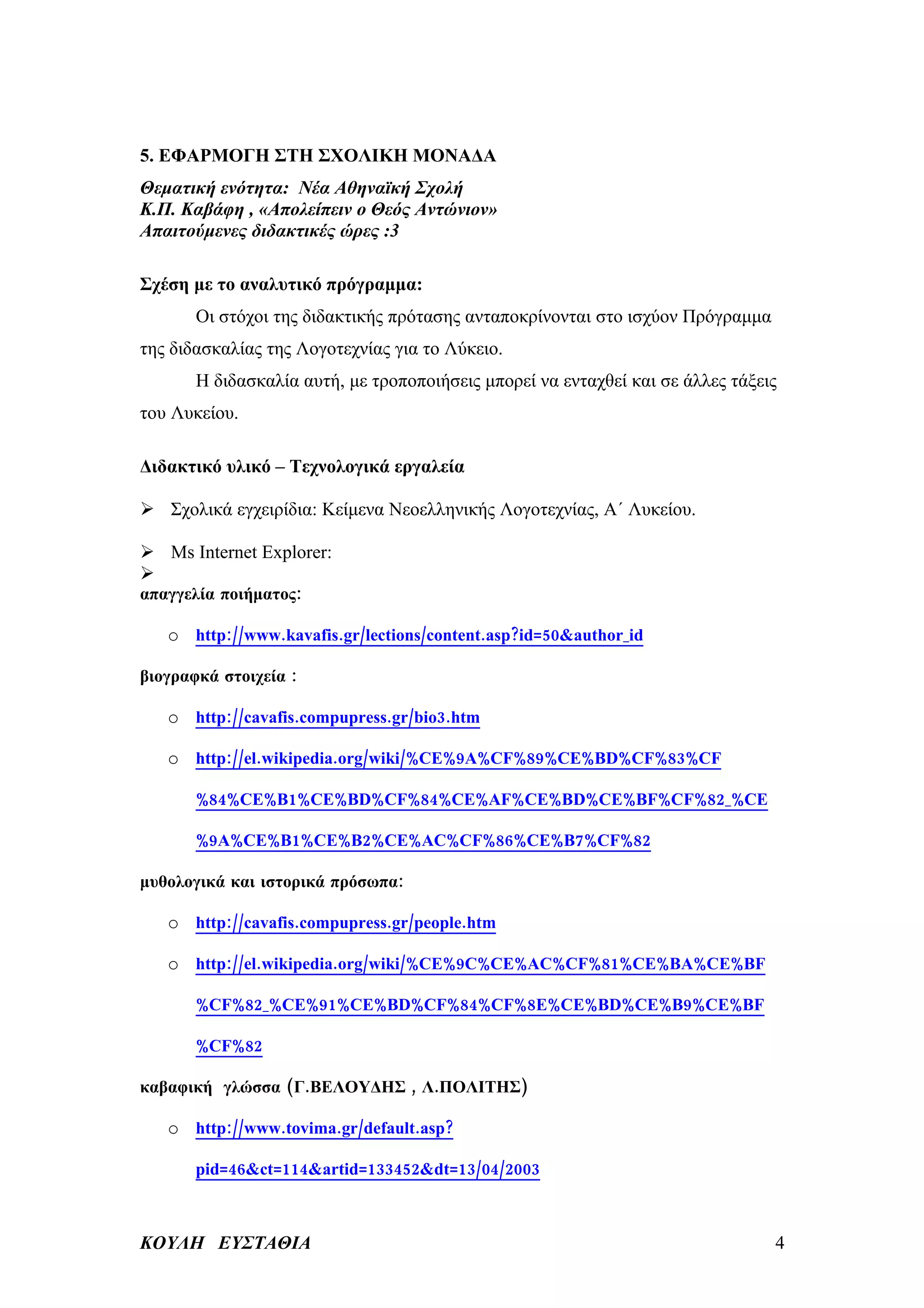 5. ΕΦΑΡΜΟΓΗ ΣΤΗ ΣΧΟΛΙΚΗ ΜΟΝΑΔΑ
Θεματική ενότητα: Νέα Αθηναϊκή Σχολή
Κ.Π. Καβάφη , «Απολείπειν ο Θεός Αντώνιον»
Απαιτούμενες διδακτικές ώρες :3

Σχέση με το αναλυτικό πρόγραμμα:
       Οι στόχοι της διδακτικής πρότασης ανταποκρίνονται στο ισχύον Πρόγραμμα
της διδασκαλίας της Λογοτεχνίας για το Λύκειο.
       Η διδασκαλία αυτή, με τροποποιήσεις μπορεί να ενταχθεί και σε άλλες τάξεις
του Λυκείου.

Διδακτικό υλικό – Τεχνολογικά εργαλεία

 Σχολικά εγχειρίδια: Κείμενα Νεοελληνικής Λογοτεχνίας, Α΄ Λυκείου.

 Ms Internet Explorer:

απαγγελία ποιήματος:

   o http://www.kavafis.gr/lections/content.asp?id=50&author_id

βιογραφκά στοιχεία :

   o http://cavafis.compupress.gr/bio3.htm

   o http://el.wikipedia.org/wiki/%CE%9A%CF%89%CE%BD%CF%83%CF

       %84%CE%B1%CE%BD%CF%84%CE%AF%CE%BD%CE%BF%CF%82_%CE

       %9A%CE%B1%CE%B2%CE%AC%CF%86%CE%B7%CF%82

μυθολογικά και ιστορικά πρόσωπα:

   o http://cavafis.compupress.gr/people.htm

   o http://el.wikipedia.org/wiki/%CE%9C%CE%AC%CF%81%CE%BA%CE%BF

       %CF%82_%CE%91%CE%BD%CF%84%CF%8E%CE%BD%CE%B9%CE%BF

       %CF%82

καβαφική γλώσσα (Γ.ΒΕΛΟΥΔΗΣ , Λ.ΠΟΛΙΤΗΣ)

   o http://www.tovima.gr/default.asp?

       pid=46&ct=114&artid=133452&dt=13/04/2003



ΚΟΥΛΗ ΕΥΣΤΑΘΙΑ                                                                  4
 