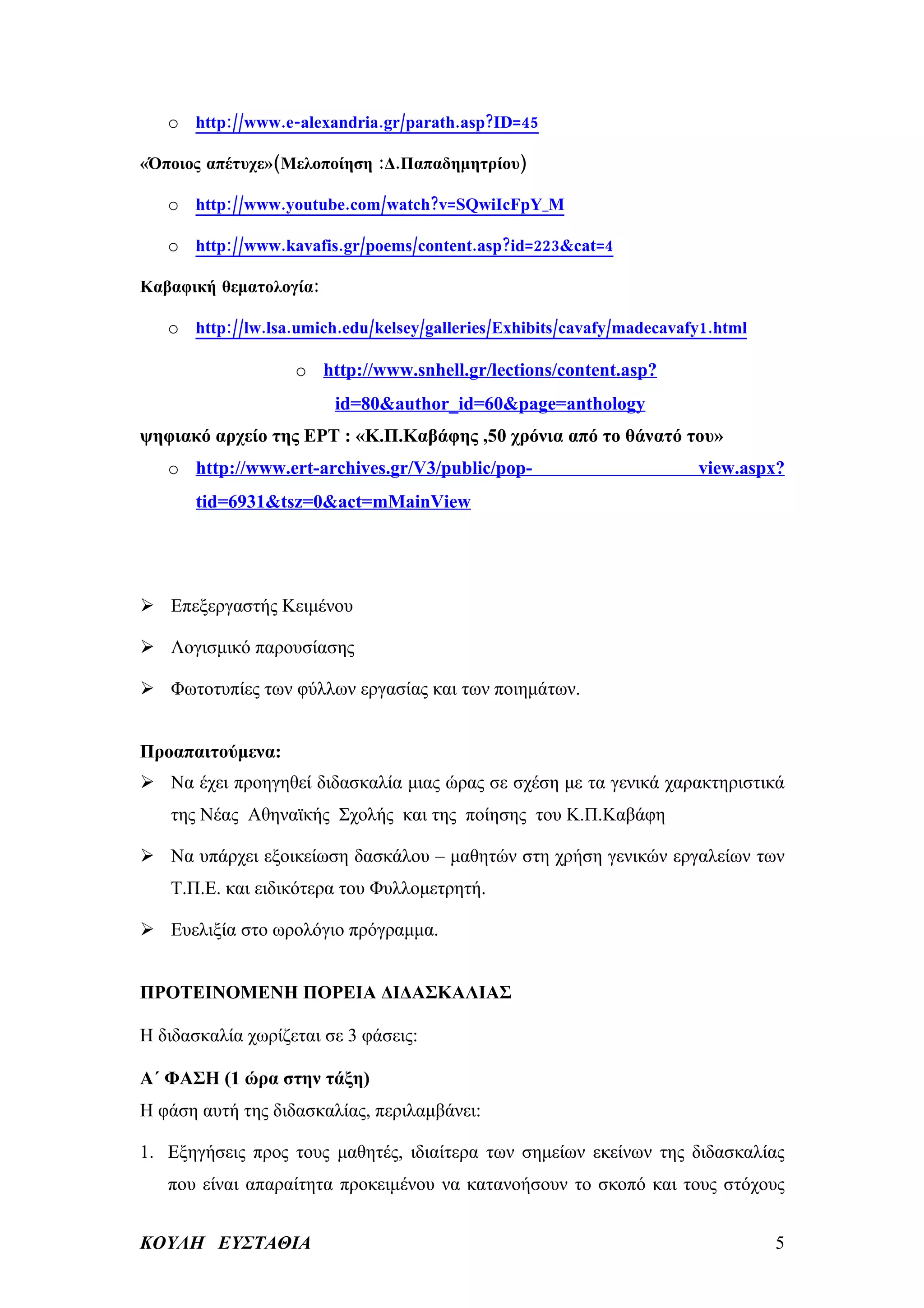 o http://www.e-alexandria.gr/parath.asp?ID=45

«Όποιος απέτυχε»(Μελοποίηση :Δ.Παπαδημητρίου)

   o http://www.youtube.com/watch?v=SQwiIcFpY_M

   o http://www.kavafis.gr/poems/content.asp?id=223&cat=4

Καβαφική θεματολογία:

   o http://lw.lsa.umich.edu/kelsey/galleries/Exhibits/cavafy/madecavafy1.html

                   o http://www.snhell.gr/lections/content.asp?
                        id=80&author_id=60&page=anthology
ψηφιακό αρχείο της ΕΡΤ : «Κ.Π.Καβάφης ,50 χρόνια από το θάνατό του»
   o http://www.ert-archives.gr/V3/public/pop-                         view.aspx?
       tid=6931&tsz=0&act=mMainView




 Επεξεργαστής Κειμένου

 Λογισμικό παρουσίασης

 Φωτοτυπίες των φύλλων εργασίας και των ποιημάτων.


Προαπαιτούμενα:
 Να έχει προηγηθεί διδασκαλία μιας ώρας σε σχέση με τα γενικά χαρακτηριστικά
   της Νέας Αθηναϊκής Σχολής και της ποίησης του Κ.Π.Καβάφη

 Να υπάρχει εξοικείωση δασκάλου – μαθητών στη χρήση γενικών εργαλείων των
   Τ.Π.Ε. και ειδικότερα του Φυλλομετρητή.

 Ευελιξία στο ωρολόγιο πρόγραμμα.


ΠΡΟΤΕΙΝΟΜΕΝΗ ΠΟΡΕΙΑ ΔΙΔΑΣΚΑΛΙΑΣ

Η διδασκαλία χωρίζεται σε 3 φάσεις:

Α΄ ΦΑΣΗ (1 ώρα στην τάξη)
Η φάση αυτή της διδασκαλίας, περιλαμβάνει:

1. Εξηγήσεις προς τους μαθητές, ιδιαίτερα των σημείων εκείνων της διδασκαλίας
   που είναι απαραίτητα προκειμένου να κατανοήσουν το σκοπό και τους στόχους


ΚΟΥΛΗ ΕΥΣΤΑΘΙΑ                                                                   5
 
