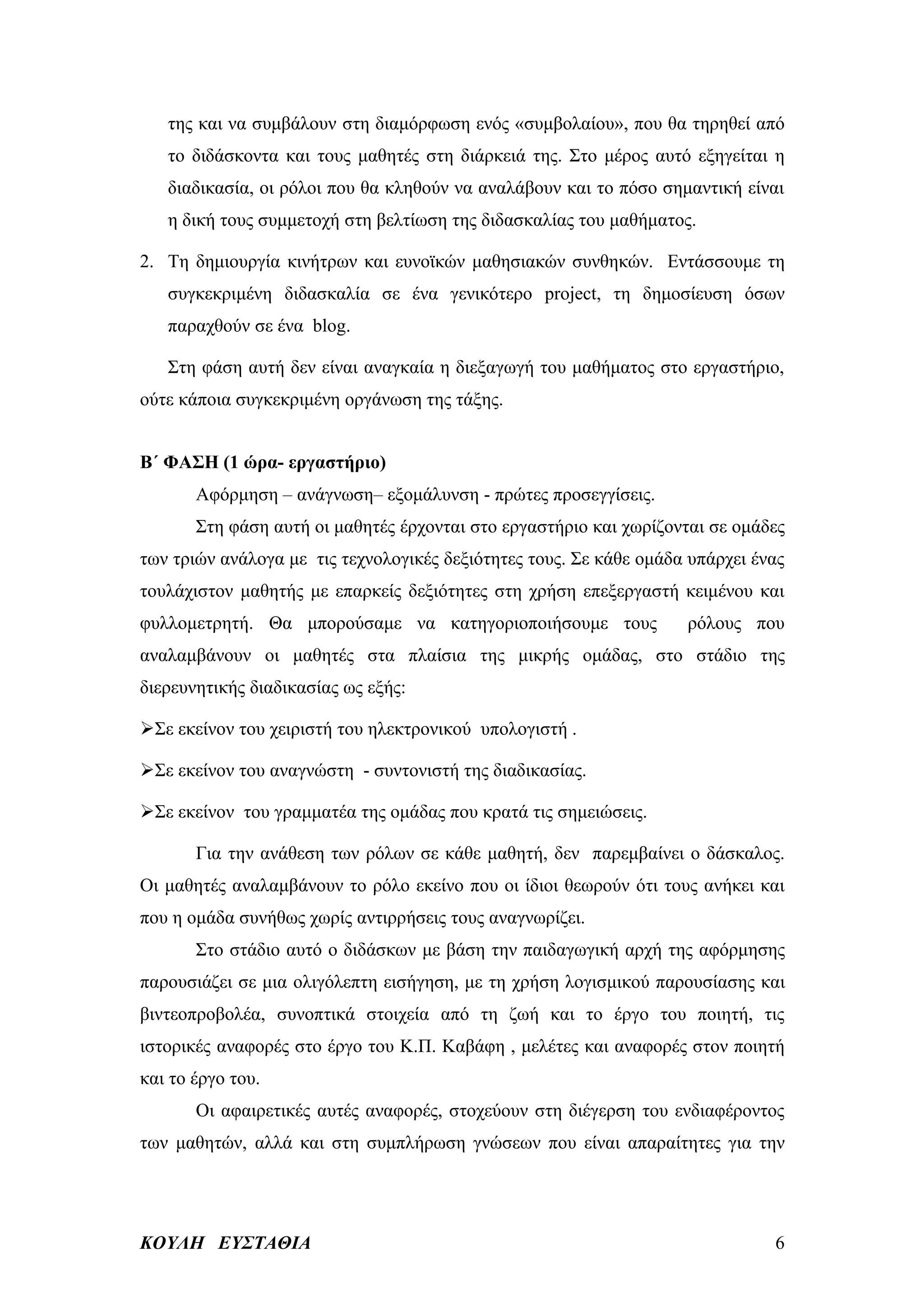 της και να συμβάλουν στη διαμόρφωση ενός «συμβολαίου», που θα τηρηθεί από
   το διδάσκοντα και τους μαθητές στη διάρκειά της. Στο μέρος αυτό εξηγείται η
   διαδικασία, οι ρόλοι που θα κληθούν να αναλάβουν και το πόσο σημαντική είναι
   η δική τους συμμετοχή στη βελτίωση της διδασκαλίας του μαθήματος.

2. Τη δημιουργία κινήτρων και ευνοϊκών μαθησιακών συνθηκών. Εντάσσουμε τη
   συγκεκριμένη διδασκαλία σε ένα γενικότερο project, τη δημοσίευση όσων
   παραχθούν σε ένα blog.

   Στη φάση αυτή δεν είναι αναγκαία η διεξαγωγή του μαθήματος στο εργαστήριο,
ούτε κάποια συγκεκριμένη οργάνωση της τάξης.


Β΄ ΦΑΣΗ (1 ώρα- εργαστήριο)
       Αφόρμηση – ανάγνωση– εξομάλυνση - πρώτες προσεγγίσεις.
       Στη φάση αυτή οι μαθητές έρχονται στο εργαστήριο και χωρίζονται σε ομάδες
των τριών ανάλογα με τις τεχνολογικές δεξιότητες τους. Σε κάθε ομάδα υπάρχει ένας
τουλάχιστον μαθητής με επαρκείς δεξιότητες στη χρήση επεξεργαστή κειμένου και
φυλλομετρητή. Θα μπορούσαμε να κατηγοριοποιήσουμε τους              ρόλους που
αναλαμβάνουν οι μαθητές στα πλαίσια της μικρής ομάδας, στο στάδιο της
διερευνητικής διαδικασίας ως εξής:

Σε εκείνον του χειριστή του ηλεκτρονικού υπολογιστή .

Σε εκείνον του αναγνώστη - συντονιστή της διαδικασίας.

Σε εκείνον του γραμματέα της ομάδας που κρατά τις σημειώσεις.

       Για την ανάθεση των ρόλων σε κάθε μαθητή, δεν παρεμβαίνει ο δάσκαλος.
Οι μαθητές αναλαμβάνουν το ρόλο εκείνο που οι ίδιοι θεωρούν ότι τους ανήκει και
που η ομάδα συνήθως χωρίς αντιρρήσεις τους αναγνωρίζει.
       Στο στάδιο αυτό ο διδάσκων με βάση την παιδαγωγική αρχή της αφόρμησης
παρουσιάζει σε μια ολιγόλεπτη εισήγηση, με τη χρήση λογισμικού παρουσίασης και
βιντεοπροβολέα, συνοπτικά στοιχεία από τη ζωή και το έργο του ποιητή, τις
ιστορικές αναφορές στο έργο του Κ.Π. Καβάφη , μελέτες και αναφορές στον ποιητή
και το έργο του.
       Οι αφαιρετικές αυτές αναφορές, στοχεύουν στη διέγερση του ενδιαφέροντος
των μαθητών, αλλά και στη συμπλήρωση γνώσεων που είναι απαραίτητες για την




ΚΟΥΛΗ ΕΥΣΤΑΘΙΑ                                                                 6
 