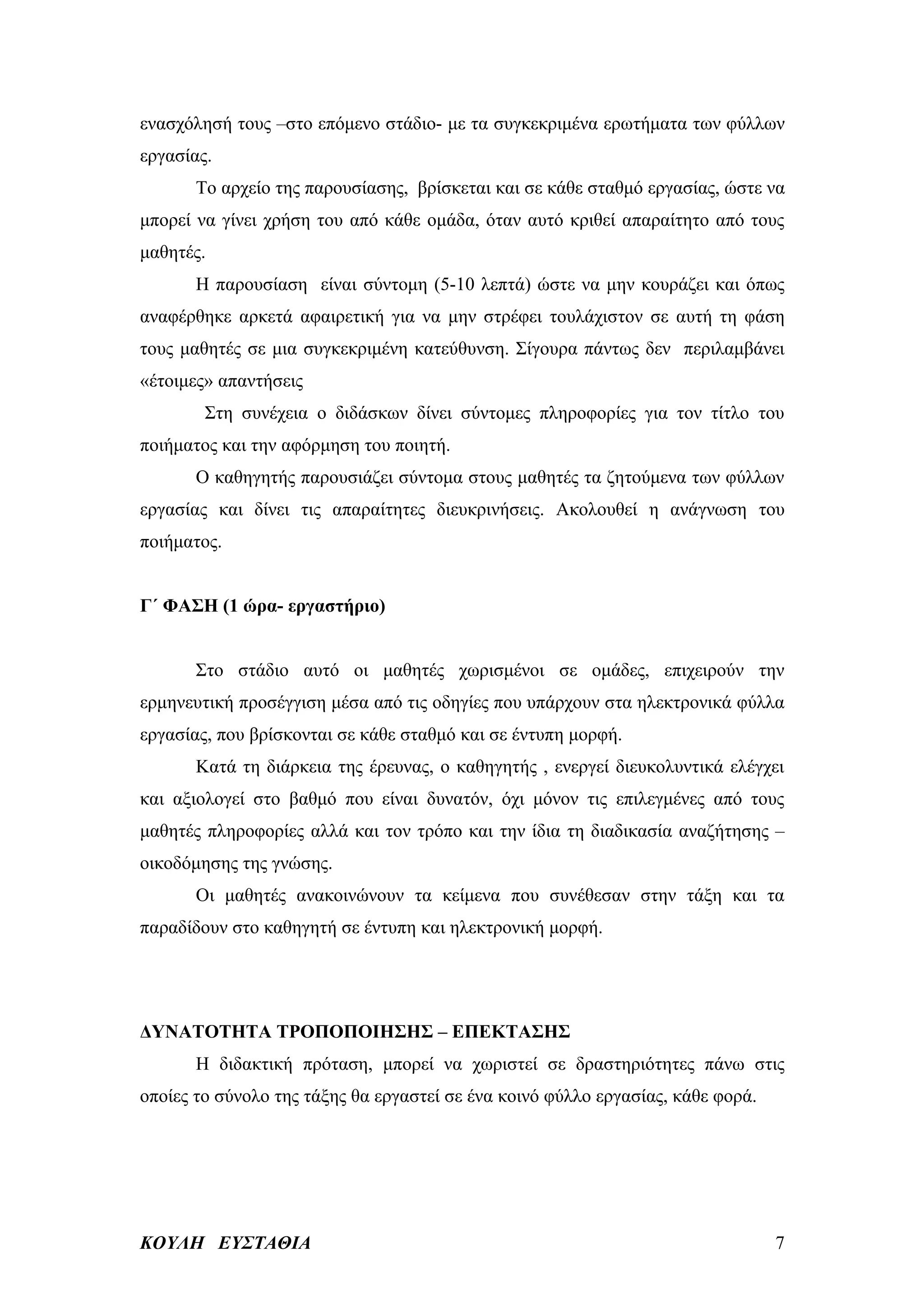 ενασχόλησή τους –στο επόμενο στάδιο- με τα συγκεκριμένα ερωτήματα των φύλλων
εργασίας.
       Το αρχείο της παρουσίασης, βρίσκεται και σε κάθε σταθμό εργασίας, ώστε να
μπορεί να γίνει χρήση του από κάθε ομάδα, όταν αυτό κριθεί απαραίτητο από τους
μαθητές.
       Η παρουσίαση είναι σύντομη (5-10 λεπτά) ώστε να μην κουράζει και όπως
αναφέρθηκε αρκετά αφαιρετική για να μην στρέφει τουλάχιστον σε αυτή τη φάση
τους μαθητές σε μια συγκεκριμένη κατεύθυνση. Σίγουρα πάντως δεν περιλαμβάνει
«έτοιμες» απαντήσεις
        Στη συνέχεια ο διδάσκων δίνει σύντομες πληροφορίες για τον τίτλο του
ποιήματος και την αφόρμηση του ποιητή.
       Ο καθηγητής παρουσιάζει σύντομα στους μαθητές τα ζητούμενα των φύλλων
εργασίας και δίνει τις απαραίτητες διευκρινήσεις. Ακολουθεί η ανάγνωση του
ποιήματος.


Γ΄ ΦΑΣΗ (1 ώρα- εργαστήριο)


       Στο στάδιο αυτό οι μαθητές χωρισμένοι σε ομάδες, επιχειρούν την
ερμηνευτική προσέγγιση μέσα από τις οδηγίες που υπάρχουν στα ηλεκτρονικά φύλλα
εργασίας, που βρίσκονται σε κάθε σταθμό και σε έντυπη μορφή.
       Κατά τη διάρκεια της έρευνας, ο καθηγητής , ενεργεί διευκολυντικά ελέγχει
και αξιολογεί στο βαθμό που είναι δυνατόν, όχι μόνον τις επιλεγμένες από τους
μαθητές πληροφορίες αλλά και τον τρόπο και την ίδια τη διαδικασία αναζήτησης –
οικοδόμησης της γνώσης.
       Οι μαθητές ανακοινώνουν τα κείμενα που συνέθεσαν στην τάξη και τα
παραδίδουν στο καθηγητή σε έντυπη και ηλεκτρονική μορφή.




ΔΥΝΑΤΟΤΗΤΑ ΤΡΟΠΟΠΟΙΗΣΗΣ – ΕΠΕΚΤΑΣΗΣ
       Η διδακτική πρόταση, μπορεί να χωριστεί σε δραστηριότητες πάνω στις
οποίες το σύνολο της τάξης θα εργαστεί σε ένα κοινό φύλλο εργασίας, κάθε φορά.




ΚΟΥΛΗ ΕΥΣΤΑΘΙΑ                                                                   7
 