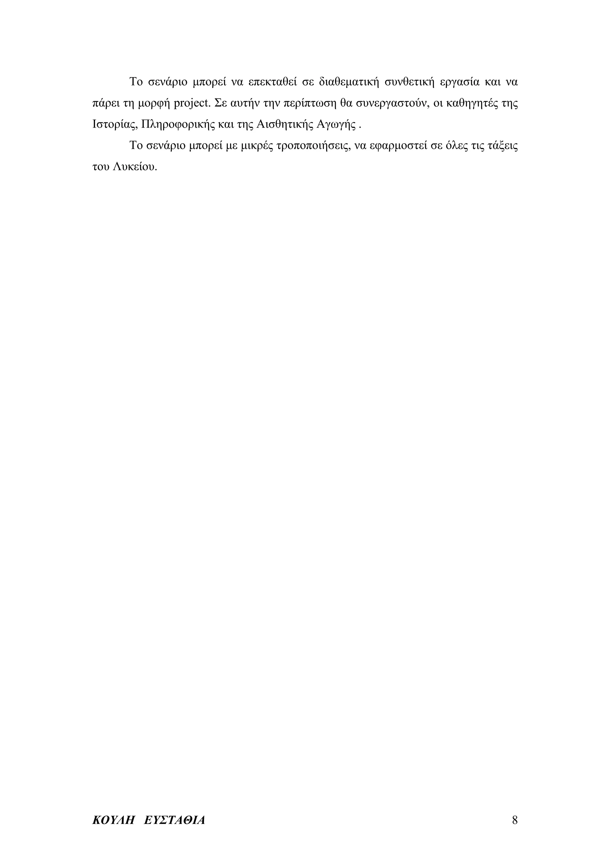 Το σενάριο μπορεί να επεκταθεί σε διαθεματική συνθετική εργασία και να
πάρει τη μορφή project. Σε αυτήν την περίπτωση θα συνεργαστούν, οι καθηγητές της
Ιστορίας, Πληροφορικής και της Αισθητικής Αγωγής .
      Το σενάριο μπορεί με μικρές τροποποιήσεις, να εφαρμοστεί σε όλες τις τάξεις
του Λυκείου.




ΚΟΥΛΗ ΕΥΣΤΑΘΙΑ                                                                 8
 